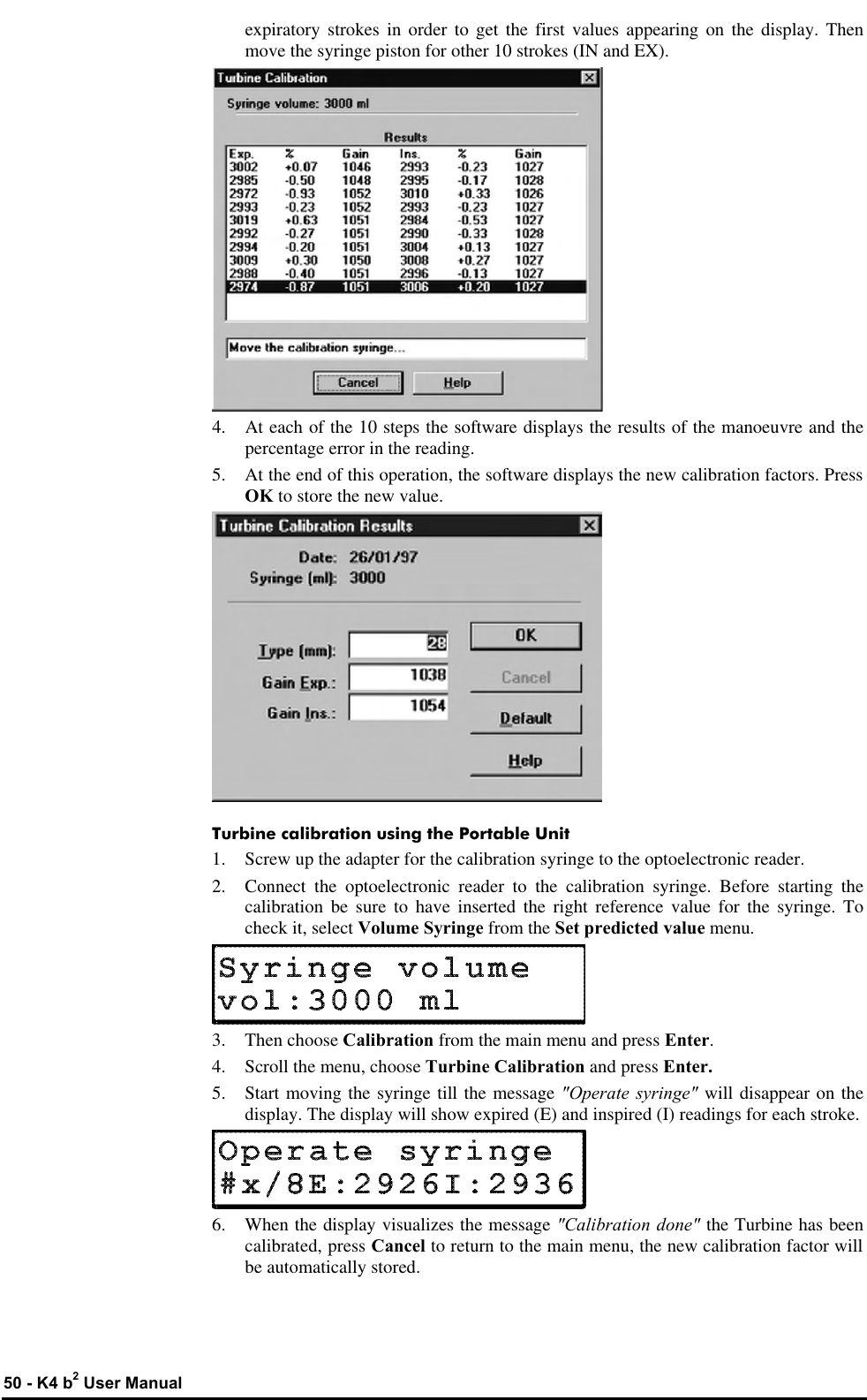  50 - K4 b2 User Manual expiratory strokes in order to get the first values appearing on the display. Then move the syringe piston for other 10 strokes (IN and EX).  4. At each of the 10 steps the software displays the results of the manoeuvre and the percentage error in the reading. 5. At the end of this operation, the software displays the new calibration factors. Press OK to store the new value.  Turbine calibration using the Portable Unit 1. Screw up the adapter for the calibration syringe to the optoelectronic reader. 2. Connect the optoelectronic reader to the calibration syringe. Before starting the calibration be sure to have inserted the right reference value for the syringe. To check it, select Volume Syringe from the Set predicted value menu.  3. Then choose Calibration from the main menu and press Enter. 4. Scroll the menu, choose Turbine Calibration and press Enter. 5. Start moving the syringe till the message &quot;Operate syringe&quot; will disappear on the display. The display will show expired (E) and inspired (I) readings for each stroke.  6. When the display visualizes the message &quot;Calibration done&quot; the Turbine has been calibrated, press Cancel to return to the main menu, the new calibration factor will be automatically stored. 