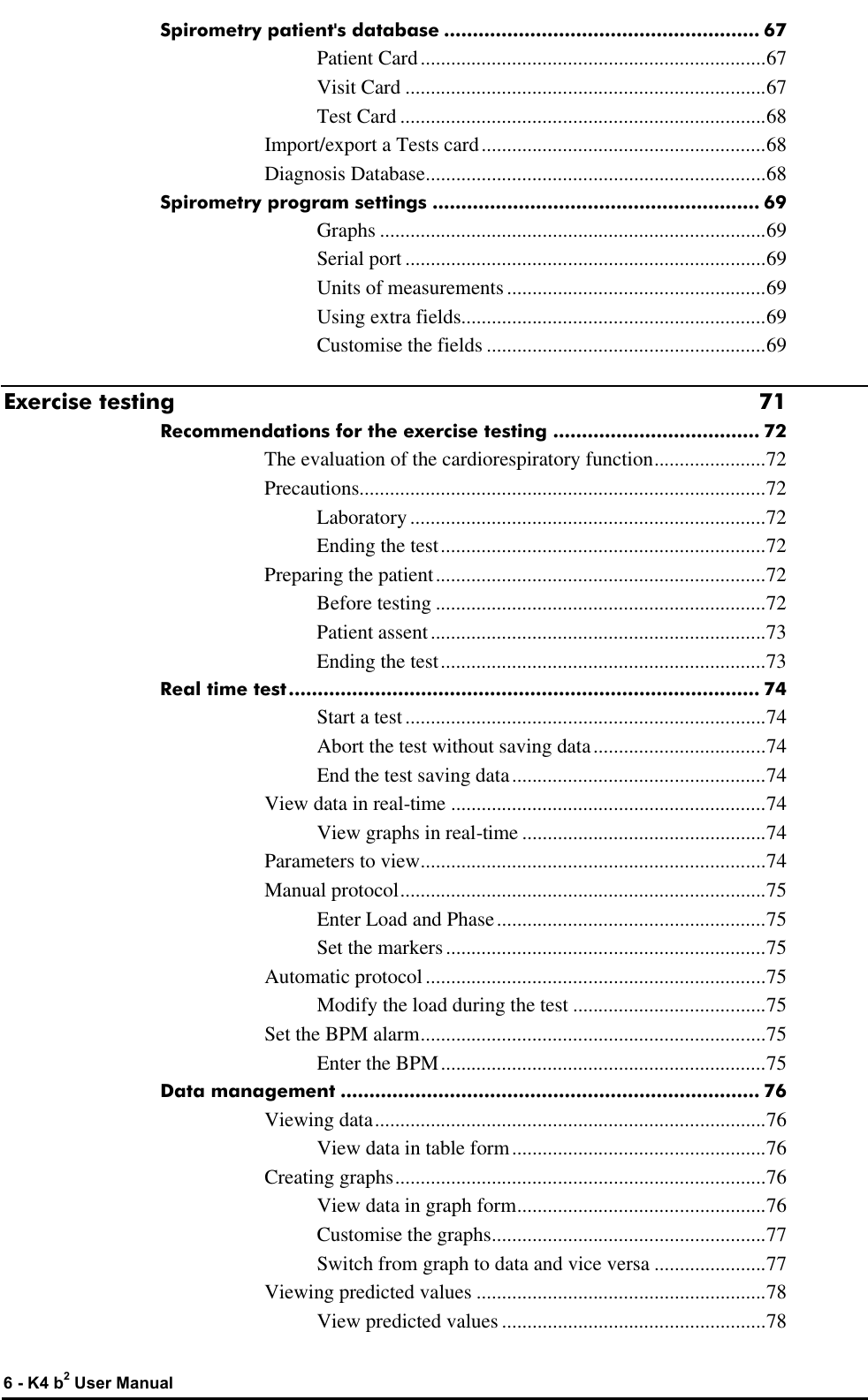  6 - K4 b2 User Manual Spirometry patient&apos;s database ....................................................... 67 Patient Card....................................................................67 Visit Card .......................................................................67 Test Card ........................................................................68 Import/export a Tests card........................................................68 Diagnosis Database...................................................................68 Spirometry program settings ......................................................... 69 Graphs ............................................................................69 Serial port .......................................................................69 Units of measurements...................................................69 Using extra fields............................................................69 Customise the fields .......................................................69 Exercise testing 71 Recommendations for the exercise testing .................................... 72 The evaluation of the cardiorespiratory function......................72 Precautions................................................................................72 Laboratory ......................................................................72 Ending the test................................................................72 Preparing the patient.................................................................72 Before testing .................................................................72 Patient assent..................................................................73 Ending the test................................................................73 Real time test.................................................................................. 74 Start a test.......................................................................74 Abort the test without saving data..................................74 End the test saving data..................................................74 View data in real-time ..............................................................74 View graphs in real-time ................................................74 Parameters to view....................................................................74 Manual protocol........................................................................75 Enter Load and Phase.....................................................75 Set the markers...............................................................75 Automatic protocol...................................................................75 Modify the load during the test ......................................75 Set the BPM alarm....................................................................75 Enter the BPM................................................................75 Data management ......................................................................... 76 Viewing data.............................................................................76 View data in table form..................................................76 Creating graphs.........................................................................76 View data in graph form.................................................76 Customise the graphs......................................................77 Switch from graph to data and vice versa ......................77 Viewing predicted values .........................................................78 View predicted values ....................................................78 