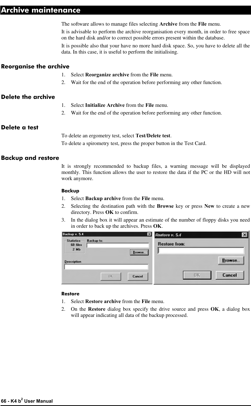  66 - K4 b2 User Manual Archive maintenance The software allows to manage files selecting Archive from the File menu. It is advisable to perform the archive reorganisation every month, in order to free space on the hard disk and/or to correct possible errors present within the database. It is possible also that your have no more hard disk space. So, you have to delete all the data. In this case, it is useful to perform the initialising. Reorganise the archive 1. Select Reorganize archive from the File menu. 2. Wait for the end of the operation before performing any other function. Delete the archive 1. Select Initialize Archive from the File menu. 2. Wait for the end of the operation before performing any other function. Delete a test To delete an ergometry test, select Test/Delete test. To delete a spirometry test, press the proper button in the Test Card. Backup and restore It is strongly recommended to backup files, a warning message will be displayed monthly. This function allows the user to restore the data if the PC or the HD will not work anymore. Backup 1. Select Backup archive from the File menu. 2. Selecting the destination path with the Browse key or press New to create a new directory. Press OK to confirm. 3. In the dialog box it will appear an estimate of the number of floppy disks you need in order to back up the archives. Press OK.    Restore 1. Select Restore archive from the File menu. 2. On the Restore dialog box specify the drive source and press OK, a dialog box  will appear indicating all data of the backup processed. 