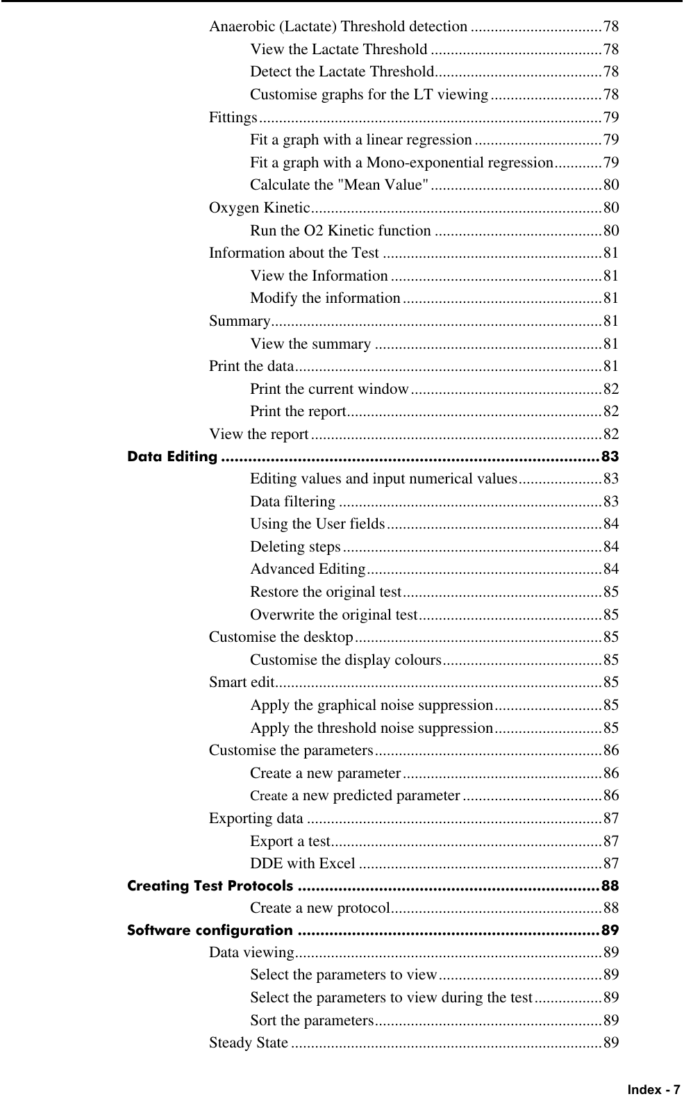   Index - 7 Anaerobic (Lactate) Threshold detection .................................78 View the Lactate Threshold ...........................................78 Detect the Lactate Threshold..........................................78 Customise graphs for the LT viewing............................78 Fittings......................................................................................79 Fit a graph with a linear regression................................79 Fit a graph with a Mono-exponential regression............79 Calculate the &quot;Mean Value&quot;...........................................80 Oxygen Kinetic.........................................................................80 Run the O2 Kinetic function ..........................................80 Information about the Test .......................................................81 View the Information .....................................................81 Modify the information..................................................81 Summary...................................................................................81 View the summary .........................................................81 Print the data.............................................................................81 Print the current window................................................82 Print the report................................................................82 View the report.........................................................................82 Data Editing ....................................................................................83 Editing values and input numerical values.....................83 Data filtering ..................................................................83 Using the User fields......................................................84 Deleting steps.................................................................84 Advanced Editing...........................................................84 Restore the original test..................................................85 Overwrite the original test..............................................85 Customise the desktop..............................................................85 Customise the display colours........................................85 Smart edit..................................................................................85 Apply the graphical noise suppression...........................85 Apply the threshold noise suppression...........................85 Customise the parameters.........................................................86 Create a new parameter..................................................86 Create a new predicted parameter...................................86 Exporting data..........................................................................87 Export a test....................................................................87 DDE with Excel .............................................................87 Creating Test Protocols ...................................................................88 Create a new protocol.....................................................88 Software configuration ...................................................................89 Data viewing.............................................................................89 Select the parameters to view.........................................89 Select the parameters to view during the test.................89 Sort the parameters.........................................................89 Steady State ..............................................................................89 
