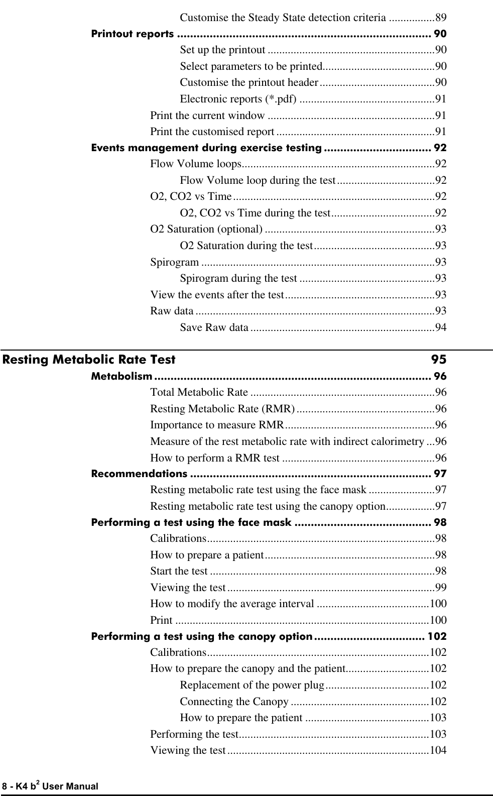  8 - K4 b2 User Manual Customise the Steady State detection criteria ................89 Printout reports .............................................................................. 90 Set up the printout ..........................................................90 Select parameters to be printed.......................................90 Customise the printout header........................................90 Electronic reports (*.pdf) ...............................................91 Print the current window ..........................................................91 Print the customised report .......................................................91 Events management during exercise testing ................................. 92 Flow Volume loops...................................................................92 Flow Volume loop during the test..................................92 O2, CO2 vs Time......................................................................92 O2, CO2 vs Time during the test....................................92 O2 Saturation (optional) ...........................................................93 O2 Saturation during the test..........................................93 Spirogram .................................................................................93 Spirogram during the test ...............................................93 View the events after the test....................................................93 Raw data ...................................................................................93 Save Raw data ................................................................94 Resting Metabolic Rate Test 95 Metabolism ..................................................................................... 96 Total Metabolic Rate ................................................................96 Resting Metabolic Rate (RMR)................................................96 Importance to measure RMR....................................................96 Measure of the rest metabolic rate with indirect calorimetry ...96 How to perform a RMR test .....................................................96 Recommendations .......................................................................... 97 Resting metabolic rate test using the face mask .......................97 Resting metabolic rate test using the canopy option.................97 Performing a test using the face mask .......................................... 98 Calibrations...............................................................................98 How to prepare a patient...........................................................98 Start the test ..............................................................................98 Viewing the test........................................................................99 How to modify the average interval .......................................100 Print ........................................................................................100 Performing a test using the canopy option.................................. 102 Calibrations.............................................................................102 How to prepare the canopy and the patient.............................102 Replacement of the power plug....................................102 Connecting the Canopy ................................................102 How to prepare the patient ...........................................103 Performing the test..................................................................103 Viewing the test......................................................................104 