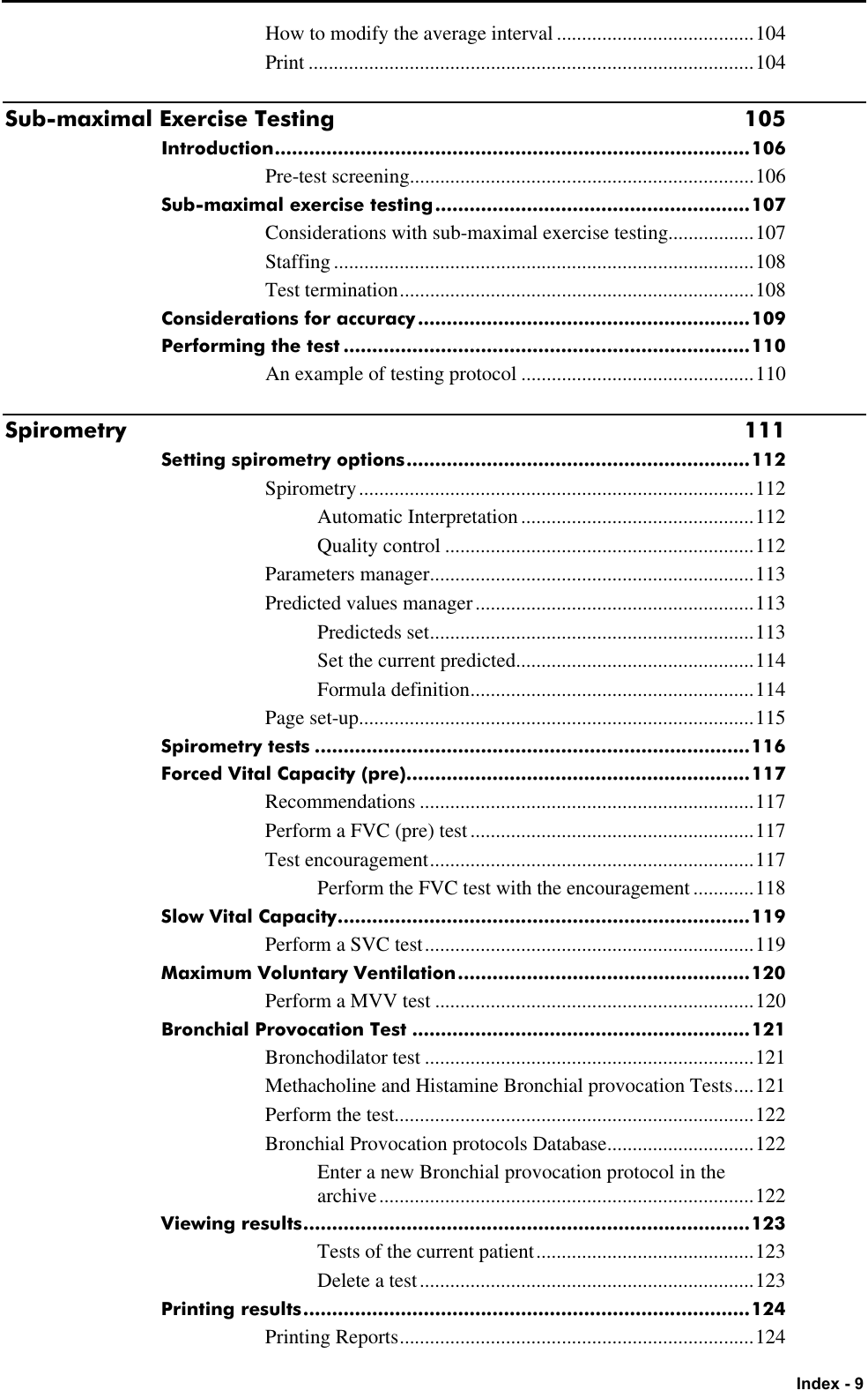   Index - 9 How to modify the average interval .......................................104 Print ........................................................................................104 Sub-maximal Exercise Testing 105 Introduction...................................................................................106 Pre-test screening....................................................................106 Sub-maximal exercise testing.......................................................107 Considerations with sub-maximal exercise testing.................107 Staffing...................................................................................108 Test termination......................................................................108 Considerations for accuracy..........................................................109 Performing the test .......................................................................110 An example of testing protocol ..............................................110 Spirometry 111 Setting spirometry options............................................................112 Spirometry..............................................................................112 Automatic Interpretation ..............................................112 Quality control .............................................................112 Parameters manager................................................................113 Predicted values manager .......................................................113 Predicteds set................................................................113 Set the current predicted...............................................114 Formula definition........................................................114 Page set-up..............................................................................115 Spirometry tests ............................................................................116 Forced Vital Capacity (pre)............................................................117 Recommendations ..................................................................117 Perform a FVC (pre) test........................................................117 Test encouragement................................................................117 Perform the FVC test with the encouragement ............118 Slow Vital Capacity........................................................................119 Perform a SVC test.................................................................119 Maximum Voluntary Ventilation...................................................120 Perform a MVV test ...............................................................120 Bronchial Provocation Test ...........................................................121 Bronchodilator test .................................................................121 Methacholine and Histamine Bronchial provocation Tests....121 Perform the test.......................................................................122 Bronchial Provocation protocols Database.............................122 Enter a new Bronchial provocation protocol in the archive..........................................................................122 Viewing results..............................................................................123 Tests of the current patient...........................................123 Delete a test..................................................................123 Printing results..............................................................................124 Printing Reports......................................................................124 