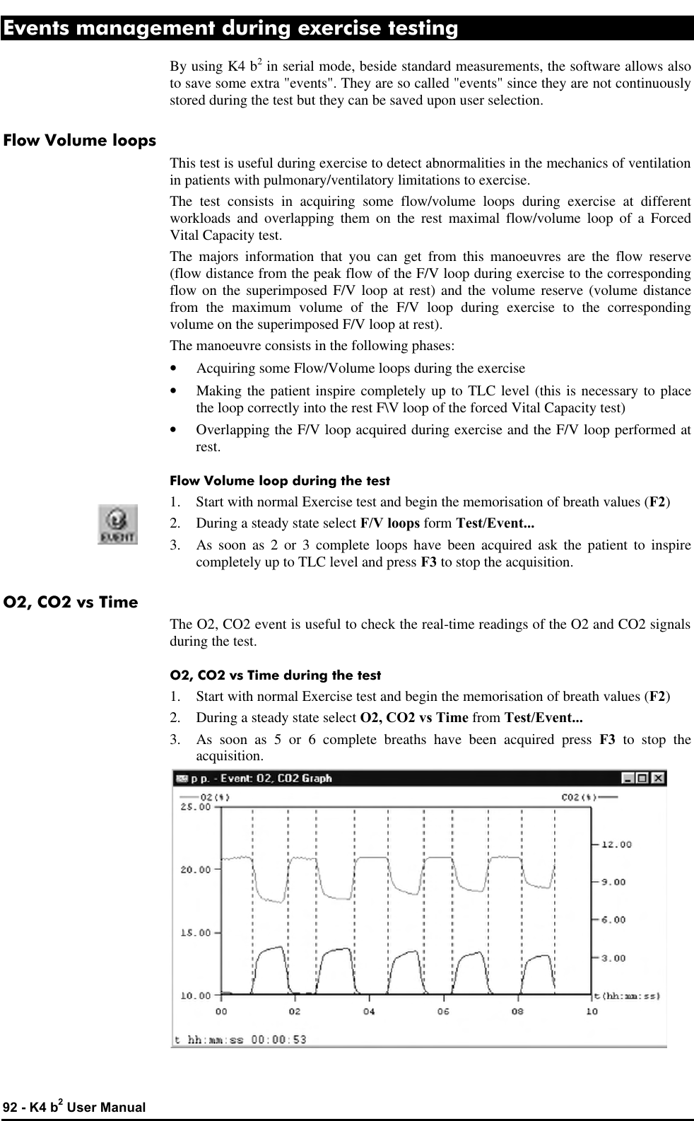  92 - K4 b2 User Manual Events management during exercise testing By using K4 b2 in serial mode, beside standard measurements, the software allows also to save some extra &quot;events&quot;. They are so called &quot;events&quot; since they are not continuously stored during the test but they can be saved upon user selection. Flow Volume loops This test is useful during exercise to detect abnormalities in the mechanics of ventilation in patients with pulmonary/ventilatory limitations to exercise. The test consists in acquiring some flow/volume loops during exercise at different workloads and overlapping them on the rest maximal flow/volume loop of a Forced Vital Capacity test. The majors information that you can get from this manoeuvres are the flow reserve (flow distance from the peak flow of the F/V loop during exercise to the corresponding flow on the superimposed F/V loop at rest) and the volume reserve (volume distance from the maximum volume of the F/V loop during exercise to the corresponding volume on the superimposed F/V loop at rest). The manoeuvre consists in the following phases: • Acquiring some Flow/Volume loops during the exercise • Making the patient inspire completely up to TLC level (this is necessary to place the loop correctly into the rest F\V loop of the forced Vital Capacity test) • Overlapping the F/V loop acquired during exercise and the F/V loop performed at rest. Flow Volume loop during the test 1. Start with normal Exercise test and begin the memorisation of breath values (F2) 2. During a steady state select F/V loops form Test/Event... 3. As soon as 2 or 3 complete loops have been acquired ask the patient to inspire completely up to TLC level and press F3 to stop the acquisition. O2, CO2 vs Time The O2, CO2 event is useful to check the real-time readings of the O2 and CO2 signals during the test. O2, CO2 vs Time during the test 1. Start with normal Exercise test and begin the memorisation of breath values (F2) 2. During a steady state select O2, CO2 vs Time from Test/Event... 3. As soon as 5 or 6 complete breaths have been acquired press F3 to stop the acquisition.  
