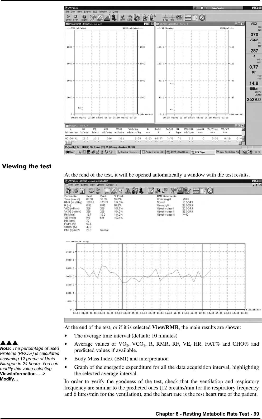   Chapter 8 - Resting Metabolic Rate Test - 99  Viewing the test At the rend of the test, it will be opened automatically a window with the test results.  At the end of the test, or if it is selected View/RMR, the main results are shown: • The average time interval (default: 10 minutes) • Average values of VO2, VCO2, R, RMR, RF, VE, HR, FAT% and CHO% and predicted values if available. • Body Mass Index (BMI) and interpretation • Graph of the energetic expenditure for all the data acquisition interval, highlighting the selected average interval. In order to verify the goodness of the test, check that the ventilation and respiratory frequency are similar to the predicted ones (12 breaths/min for the respiratory frequency and 6 litres/min for the ventilation), and the heart rate is the rest heart rate of the patient. sss Nota: The percentage of used Proteins (PRO%) is calculated assuming 12 grams of Ureic Nitrogen in 24 hours. You can modify this value selecting View/Information… -&gt; Modify… 