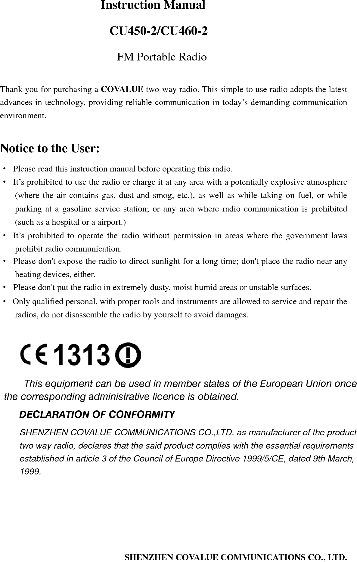   Instruction Manual                        CU450-2/CU460-2 FM Portable Radio  Thank you for purchasing a COVALUE two-way radio. This simple to use radio adopts the latest advances in technology, providing reliable communication in today&rsquo;s demanding communication environment.   Notice to the User: &middot;  Please read this instruction manual before operating this radio.   &middot;  It&rsquo;s prohibited to use the radio or charge it at any area with a potentially explosive atmosphere (where the air contains gas, dust and smog, etc.), as well as while taking on fuel, or while parking at a gasoline service station; or any area where radio communication is prohibited (such as a hospital or a airport.) &middot; It&rsquo;s prohibited to operate the radio without permission in areas where the government laws prohibit radio communication. &middot;  Please don't expose the radio to direct sunlight for a long time; don't place the radio near any heating devices, either. &middot;  Please don't put the radio in extremely dusty, moist humid areas or unstable surfaces. &middot;  Only qualified personal, with proper tools and instruments are allowed to service and repair the radios, do not disassemble the radio by yourself to avoid damages.      This equipment can be used in member states of the European Union once the corresponding administrative licence is obtained. DECLARATION OF CONFORMITY SHENZHEN COVALUE COMMUNICATIONS CO.,LTD. as manufacturer of the product two way radio, declares that the said product complies with the essential requirements established in article 3 of the Council of Europe Directive 1999/5/CE, dated 9th March, 1999.SHENZHEN COVALUE COMMUNICATIONS CO., LTD.   
