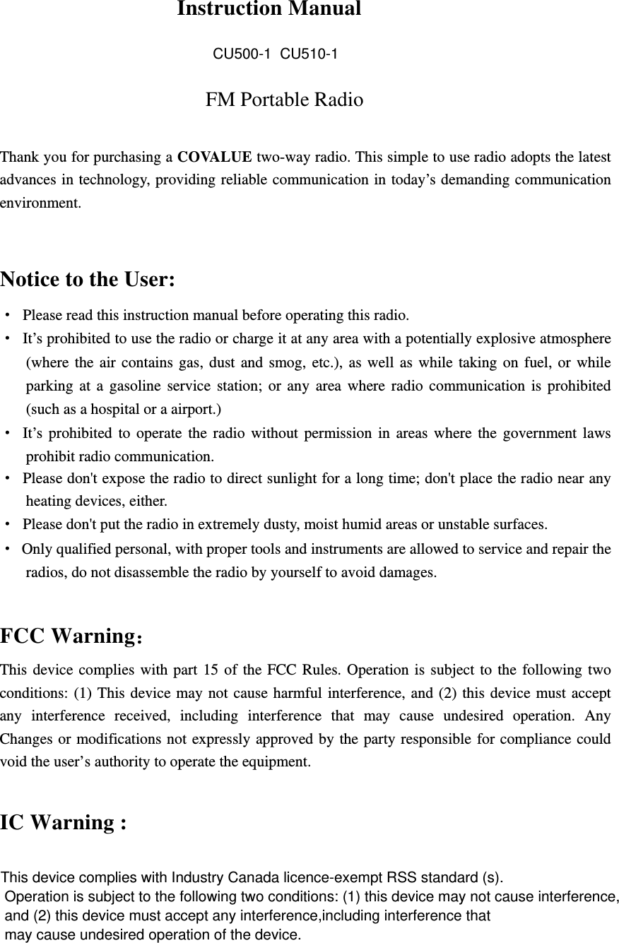 CU500-1  CU510-1  Instruction Manual FM Portable Radio  Thank you for purchasing a COVALUE two-way radio. This simple to use radio adopts the latest advances in technology, providing reliable communication in today&rsquo;s demanding communication environment.   Notice to the User: &middot;  Please read this instruction manual before operating this radio.   &middot;  It&rsquo;s prohibited to use the radio or charge it at any area with a potentially explosive atmosphere (where the air contains gas, dust and smog, etc.), as well as while taking on fuel, or while parking at a gasoline service station; or any area where radio communication is prohibited (such as a hospital or a airport.) &middot; It&rsquo;s prohibited to operate the radio without permission in areas where the government laws prohibit radio communication. &middot;  Please don't expose the radio to direct sunlight for a long time; don't place the radio near any heating devices, either. &middot;  Please don't put the radio in extremely dusty, moist humid areas or unstable surfaces. &middot;  Only qualified personal, with proper tools and instruments are allowed to service and repair the radios, do not disassemble the radio by yourself to avoid damages.  FCC Warning： This device complies with part 15 of the FCC Rules. Operation is subject to the following two conditions: (1) This device may not cause harmful interference, and (2) this device must accept any interference received, including interference that may cause undesired operation. Any Changes or modifications not expressly approved by the party responsible for compliance could void the user&rsquo;s authority to operate the equipment.  IC Warning :  This device complies with Industry Canada licence-exempt RSS standard (s). Operation is subject to the following two conditions: (1) this device may not cause interference, and (2) this device must accept any interference,including interference that may cause undesired operation of the device. 