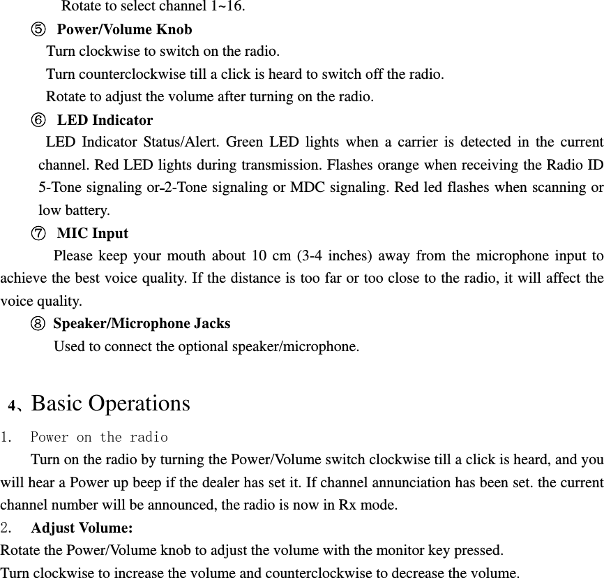 Rotate to select channel 1~16.   Power/Volume Knob    Turn clockwise to switch on the radio.   Turn counterclockwise till a click is heard to switch off the radio. Rotate to adjust the volume after turning on the radio.   LED Indicator LED Indicator Status/Alert. Green LED lights when a carrier is detected in the current channel. Red LED lights during transmission. Flashes orange when receiving the Radio ID 5-Tone signaling or 2-Tone signaling or MDC signaling. Red led flashes when scanning or low battery.   MIC Input    Please keep your mouth about 10 cm (3-4 inches) away from the microphone input to achieve the best voice quality. If the distance is too far or too close to the radio, it will affect the voice quality.  Speaker/Microphone Jacks Used to connect the optional speaker/microphone.     4、Basic Operations 1. Power on the radio Turn on the radio by turning the Power/Volume switch clockwise till a click is heard, and you will hear a Power up beep if the dealer has set it. If channel annunciation has been set. the current channel number will be announced, the radio is now in Rx mode. 2.  Adjust Volume:   Rotate the Power/Volume knob to adjust the volume with the monitor key pressed. Turn clockwise to increase the volume and counterclockwise to decrease the volume.  