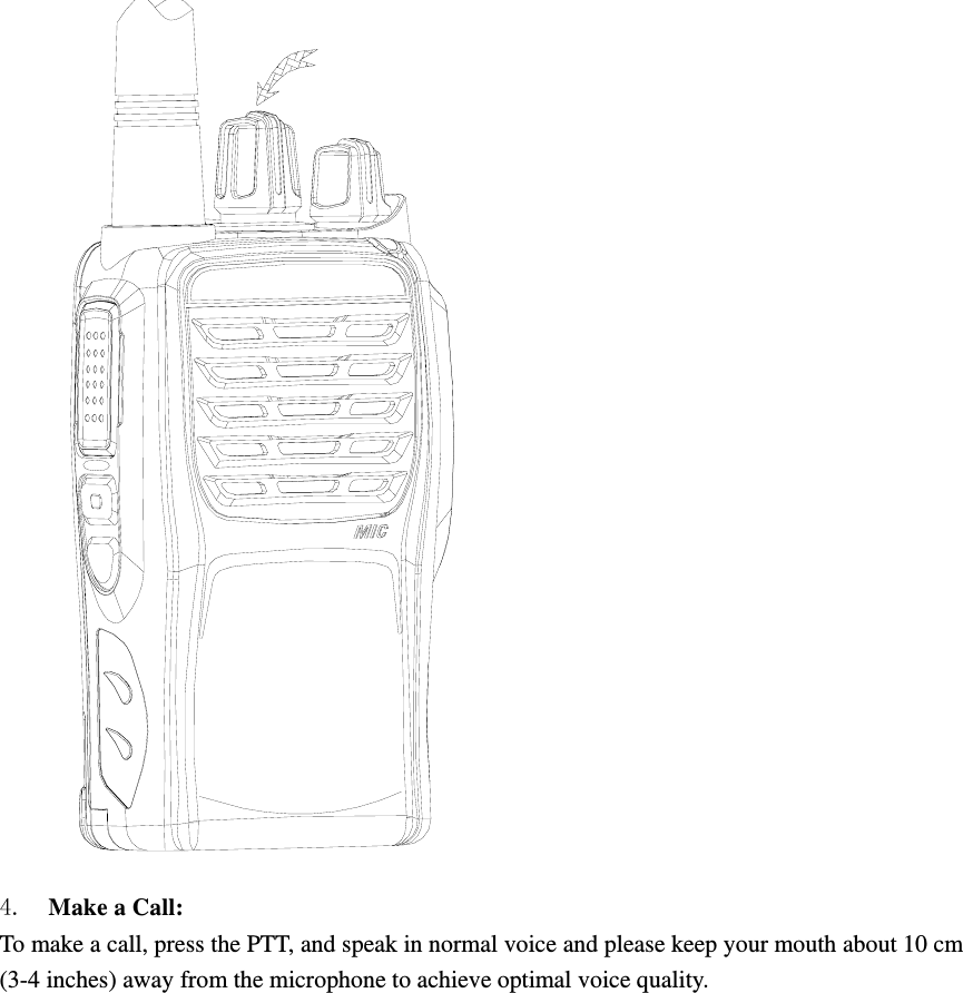  4.  Make a Call:   To make a call, press the PTT, and speak in normal voice and please keep your mouth about 10 cm (3-4 inches) away from the microphone to achieve optimal voice quality.  