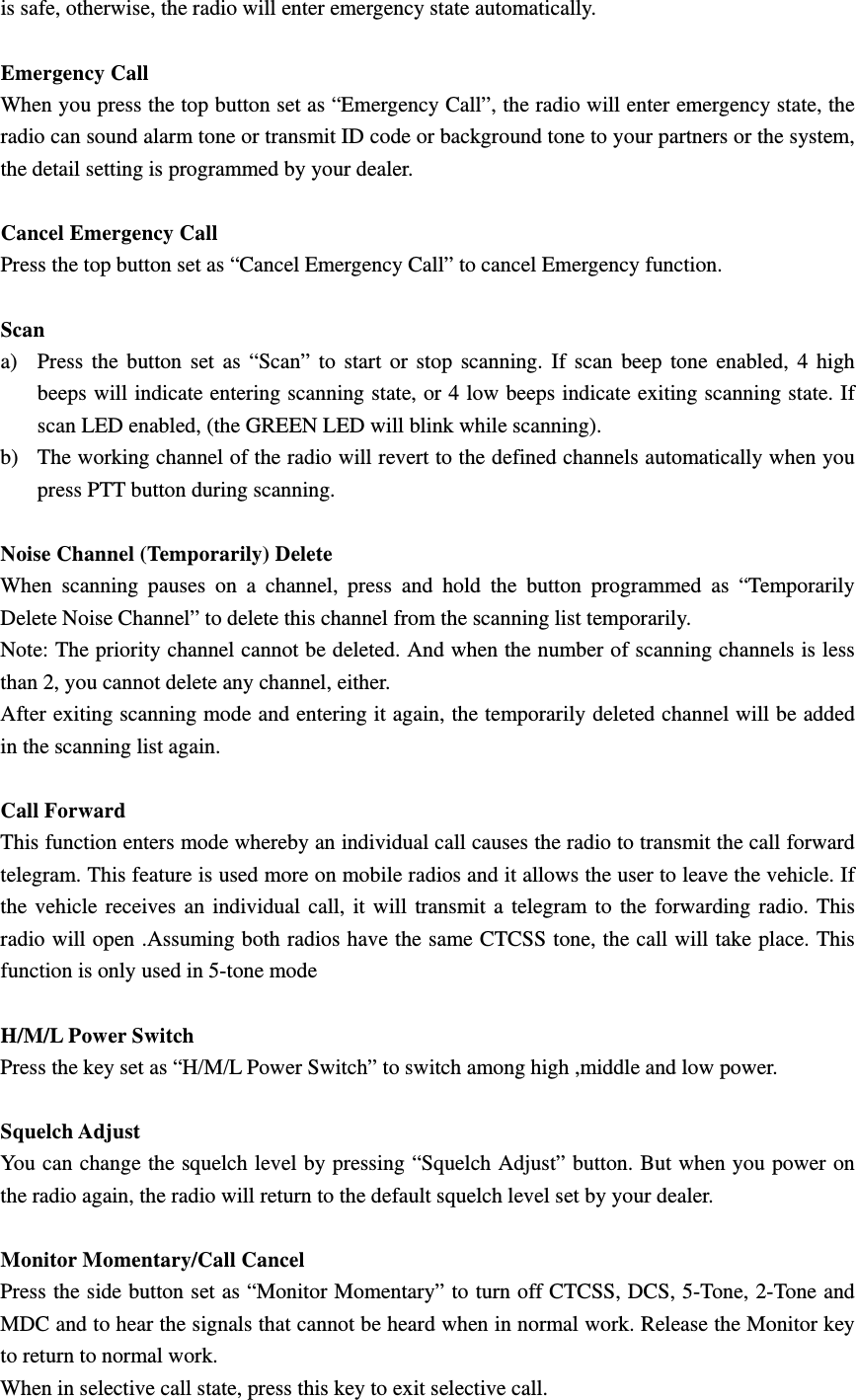 is safe, otherwise, the radio will enter emergency state automatically.   Emergency Call   When you press the top button set as &ldquo;Emergency Call&rdquo;, the radio will enter emergency state, the radio can sound alarm tone or transmit ID code or background tone to your partners or the system, the detail setting is programmed by your dealer.    Cancel Emergency Call Press the top button set as &ldquo;Cancel Emergency Call&rdquo; to cancel Emergency function.  Scan a) Press the button set as &ldquo;Scan&rdquo; to start or stop scanning. If scan beep tone enabled, 4 high beeps will indicate entering scanning state, or 4 low beeps indicate exiting scanning state. If scan LED enabled, (the GREEN LED will blink while scanning). b) The working channel of the radio will revert to the defined channels automatically when you press PTT button during scanning.    Noise Channel (Temporarily) Delete When scanning pauses on a channel, press and hold the button programmed as &ldquo;Temporarily Delete Noise Channel&rdquo; to delete this channel from the scanning list temporarily. Note: The priority channel cannot be deleted. And when the number of scanning channels is less than 2, you cannot delete any channel, either. After exiting scanning mode and entering it again, the temporarily deleted channel will be added in the scanning list again.  Call Forward This function enters mode whereby an individual call causes the radio to transmit the call forward telegram. This feature is used more on mobile radios and it allows the user to leave the vehicle. If the vehicle receives an individual call, it will transmit a telegram to the forwarding radio. This radio will open .Assuming both radios have the same CTCSS tone, the call will take place. This function is only used in 5-tone mode  H/M/L Power Switch Press the key set as &ldquo;H/M/L Power Switch&rdquo; to switch among high ,middle and low power.  Squelch Adjust You can change the squelch level by pressing &ldquo;Squelch Adjust&rdquo; button. But when you power on the radio again, the radio will return to the default squelch level set by your dealer.  Monitor Momentary/Call Cancel Press the side button set as &ldquo;Monitor Momentary&rdquo; to turn off CTCSS, DCS, 5-Tone, 2-Tone and MDC and to hear the signals that cannot be heard when in normal work. Release the Monitor key to return to normal work. When in selective call state, press this key to exit selective call. 