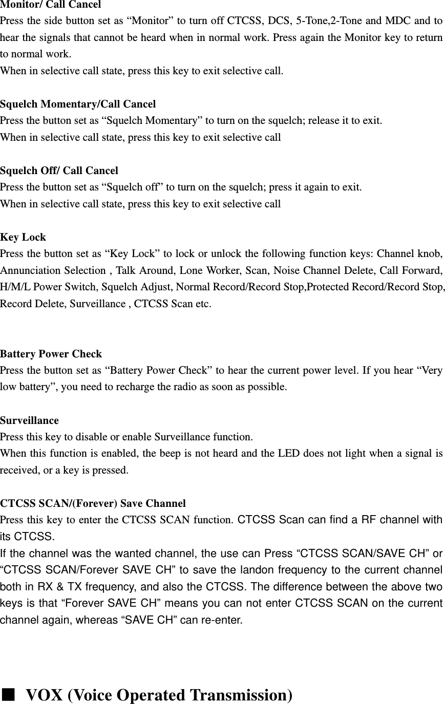  Monitor/ Call Cancel Press the side button set as &ldquo;Monitor&rdquo; to turn off CTCSS, DCS, 5-Tone,2-Tone and MDC and to hear the signals that cannot be heard when in normal work. Press again the Monitor key to return to normal work. When in selective call state, press this key to exit selective call.  Squelch Momentary/Call Cancel Press the button set as &ldquo;Squelch Momentary&rdquo; to turn on the squelch; release it to exit. When in selective call state, press this key to exit selective call  Squelch Off/ Call Cancel Press the button set as &ldquo;Squelch off&rdquo; to turn on the squelch; press it again to exit. When in selective call state, press this key to exit selective call  Key Lock Press the button set as &ldquo;Key Lock&rdquo; to lock or unlock the following function keys: Channel knob, Annunciation Selection , Talk Around, Lone Worker, Scan, Noise Channel Delete, Call Forward, H/M/L Power Switch, Squelch Adjust, Normal Record/Record Stop,Protected Record/Record Stop, Record Delete, Surveillance , CTCSS Scan etc.      Battery Power Check Press the button set as &ldquo;Battery Power Check&rdquo; to hear the current power level. If you hear &ldquo;Very low battery&rdquo;, you need to recharge the radio as soon as possible.  Surveillance Press this key to disable or enable Surveillance function. When this function is enabled, the beep is not heard and the LED does not light when a signal is received, or a key is pressed.  CTCSS SCAN/(Forever) Save Channel Press this key to enter the CTCSS SCAN function. CTCSS Scan can find a RF channel with its CTCSS.   If the channel was the wanted channel, the use can Press &ldquo;CTCSS SCAN/SAVE CH&rdquo; or &ldquo;CTCSS SCAN/Forever SAVE CH&rdquo; to save the landon frequency to the current channel both in RX &amp; TX frequency, and also the CTCSS. The difference between the above two keys is that &ldquo;Forever SAVE CH&rdquo; means you can not enter CTCSS SCAN on the current channel again, whereas &ldquo;SAVE CH&rdquo; can re-enter.         VOX (Voice Operated Transmission)  