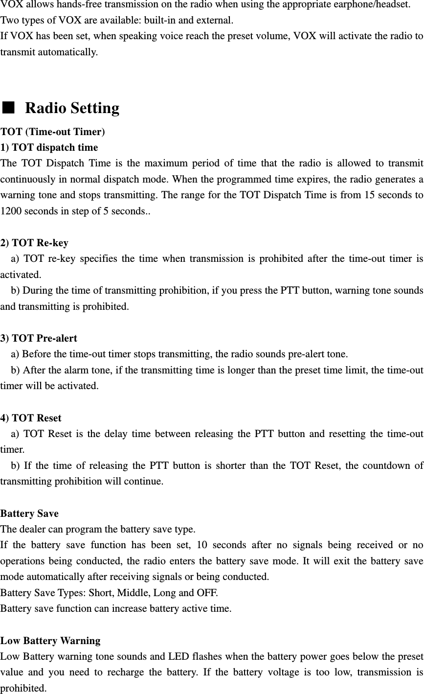 VOX allows hands-free transmission on the radio when using the appropriate earphone/headset. Two types of VOX are available: built-in and external. If VOX has been set, when speaking voice reach the preset volume, VOX will activate the radio to transmit automatically.      Radio Setting TOT (Time-out Timer)   1) TOT dispatch time The TOT Dispatch Time is the maximum period of time that the radio is allowed to transmit continuously in normal dispatch mode. When the programmed time expires, the radio generates a warning tone and stops transmitting. The range for the TOT Dispatch Time is from 15 seconds to 1200 seconds in step of 5 seconds..  2) TOT Re-key   a) TOT re-key specifies the time when transmission is prohibited after the time-out timer is activated.     b) During the time of transmitting prohibition, if you press the PTT button, warning tone sounds and transmitting is prohibited.  3) TOT Pre-alert     a) Before the time-out timer stops transmitting, the radio sounds pre-alert tone.       b) After the alarm tone, if the transmitting time is longer than the preset time limit, the time-out timer will be activated.  4) TOT Reset   a) TOT Reset is the delay time between releasing the PTT button and resetting the time-out timer.    b) If the time of releasing the PTT button is shorter than the TOT Reset, the countdown of transmitting prohibition will continue.    Battery Save   The dealer can program the battery save type. If the battery save function has been set, 10 seconds after no signals being received or no operations being conducted, the radio enters the battery save mode. It will exit the battery save mode automatically after receiving signals or being conducted. Battery Save Types: Short, Middle, Long and OFF. Battery save function can increase battery active time.    Low Battery Warning   Low Battery warning tone sounds and LED flashes when the battery power goes below the preset value and you need to recharge the battery. If the battery voltage is too low, transmission is prohibited. 