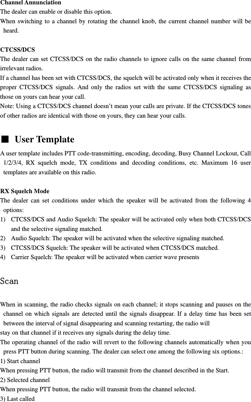  Channel Annunciation   The dealer can enable or disable this option. When switching to a channel by rotating the channel knob, the current channel number will be heard.  CTCSS/DCS The dealer can set CTCSS/DCS on the radio channels to ignore calls on the same channel from irrelevant radios.   If a channel has been set with CTCSS/DCS, the squelch will be activated only when it receives the proper CTCSS/DCS signals. And only the radios set with the same CTCSS/DCS signaling as those on yours can hear your call. Note: Using a CTCSS/DCS channel doesn&rsquo;t mean your calls are private. If the CTCSS/DCS tones of other radios are identical with those on yours, they can hear your calls.   User Template   A user template includes PTT code-transmitting, encoding, decoding, Busy Channel Lockout, Call 1/2/3/4, RX squelch mode, TX conditions and decoding conditions, etc. Maximum 16 user templates are available on this radio.  RX Squelch Mode The dealer can set conditions under which the speaker will be activated from the following 4 options: 1) CTCSS/DCS and Audio Squelch: The speaker will be activated only when both CTCSS/DCS and the selective signaling matched. 2) Audio Squelch: The speaker will be activated when the selective signaling matched. 3) CTCSS/DCS Squelch: The speaker will be activated when CTCSS/DCS matched. 4) Carrier Squelch: The speaker will be activated when carrier wave presents  Scan  When in scanning, the radio checks signals on each channel; it stops scanning and pauses on the channel on which signals are detected until the signals disappear. If a delay time has been set between the interval of signal disappearing and scanning restarting, the radio will stay on that channel if it receives any signals during the delay time. The operating channel of the radio will revert to the following channels automatically when you press PTT button during scanning. The dealer can select one among the following six options.: 1) Start channel When pressing PTT button, the radio will transmit from the channel described in the Start. 2) Selected channel When pressing PTT button, the radio will transmit from the channel selected. 3) Last called 