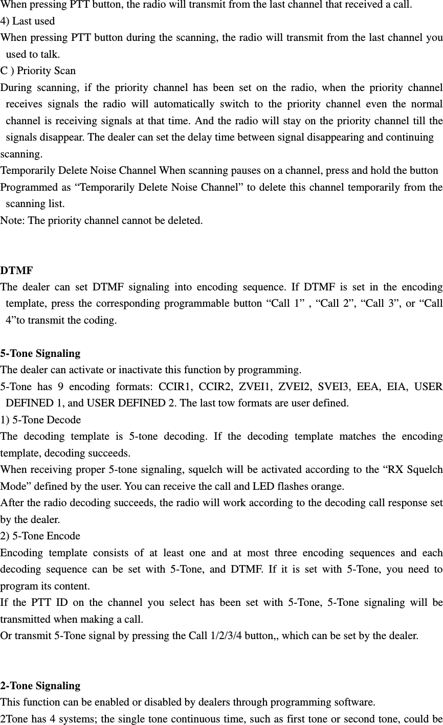 When pressing PTT button, the radio will transmit from the last channel that received a call. 4) Last used When pressing PTT button during the scanning, the radio will transmit from the last channel you used to talk. C ) Priority Scan During scanning, if the priority channel has been set on the radio, when the priority channel receives signals the radio will automatically switch to the priority channel even the normal channel is receiving signals at that time. And the radio will stay on the priority channel till the signals disappear. The dealer can set the delay time between signal disappearing and continuing scanning. Temporarily Delete Noise Channel When scanning pauses on a channel, press and hold the button Programmed as &ldquo;Temporarily Delete Noise Channel&rdquo; to delete this channel temporarily from the scanning list. Note: The priority channel cannot be deleted.   DTMF  The dealer can set DTMF signaling into encoding sequence. If DTMF is set in the encoding template, press the corresponding programmable button &ldquo;Call 1&rdquo; , &ldquo;Call 2&rdquo;, &ldquo;Call 3&rdquo;, or &ldquo;Call 4&rdquo;to transmit the coding.  5-Tone Signaling The dealer can activate or inactivate this function by programming. 5-Tone has 9 encoding formats: CCIR1, CCIR2, ZVEI1, ZVEI2, SVEI3, EEA, EIA, USER DEFINED 1, and USER DEFINED 2. The last tow formats are user defined.   1) 5-Tone Decode The decoding template is 5-tone decoding. If the decoding template matches the encoding template, decoding succeeds.   When receiving proper 5-tone signaling, squelch will be activated according to the &ldquo;RX Squelch Mode&rdquo; defined by the user. You can receive the call and LED flashes orange. After the radio decoding succeeds, the radio will work according to the decoding call response set by the dealer.   2) 5-Tone Encode Encoding template consists of at least one and at most three encoding sequences and each decoding sequence can be set with 5-Tone, and DTMF. If it is set with 5-Tone, you need to program its content. If the PTT ID on the channel you select has been set with 5-Tone, 5-Tone signaling will be transmitted when making a call. Or transmit 5-Tone signal by pressing the Call 1/2/3/4 button,, which can be set by the dealer.   2-Tone Signaling This function can be enabled or disabled by dealers through programming software. 2Tone has 4 systems; the single tone continuous time, such as first tone or second tone, could be 