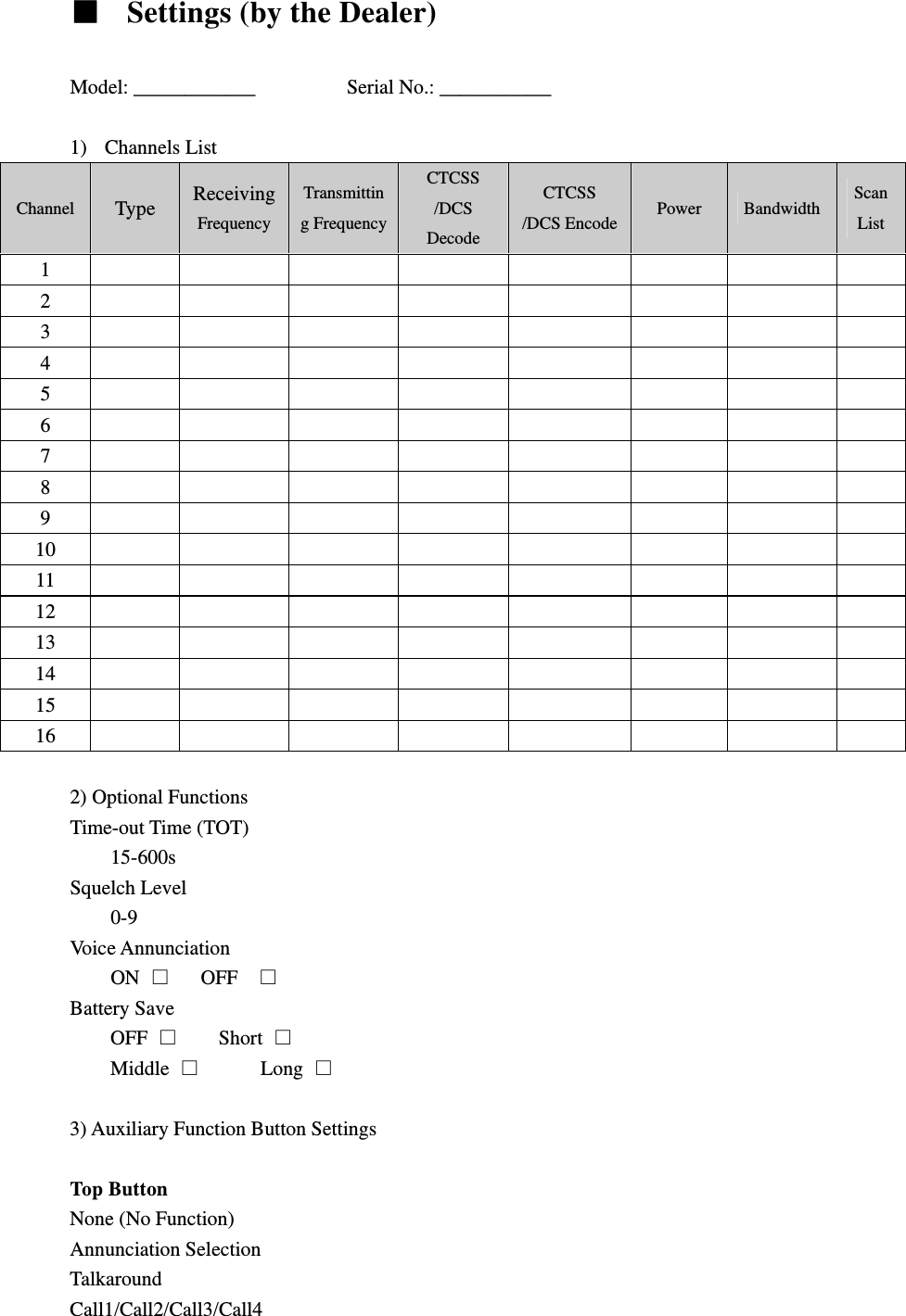   Settings (by the Dealer)  Model: ____________         Serial No.: ___________  1) Channels List Channel  Type  Receiving Frequency Transmitting FrequencyCTCSS /DCS Decode CTCSS /DCS Encode Power  Bandwidth  Scan List 1          2          3          4          5          6          7          8          9          10          11          12          13          14          15          16           2) Optional Functions   Time-out Time (TOT)   15-600s Squelch Level 0-9 Voice Annunciation ON     OFF   Battery Save OFF      Short  Middle        Long   3) Auxiliary Function Button Settings    Top Button   None (No Function) Annunciation Selection Talkaround Call1/Call2/Call3/Call4 
