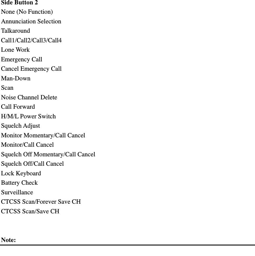  Side Button 2   None (No Function) Annunciation Selection Talkaround Call1/Call2/Call3/Call4 Lone Work Emergency Call Cancel Emergency Call Man-Down Scan Noise Channel Delete Call Forward H/M/L Power Switch Squelch Adjust Monitor Momentary/Call Cancel Monitor/Call Cancel Squelch Off Momentary/Call Cancel Squelch Off/Call Cancel Lock Keyboard Battery Check Surveillance CTCSS Scan/Forever Save CH CTCSS Scan/Save CH   Note:              