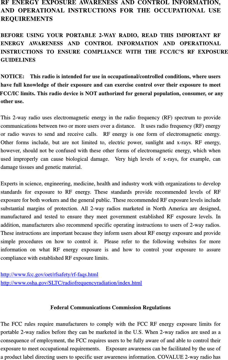  ed for general population, consumer, or any FCC/IC limits. This radio device is NOT authorizINSTRUCTIONS TO ENSURE COMPLIANCE WITH THE FCC/IC&rsquo;S RF EXPOSURE AND OPERATIONAL INSTRUCTIONS FOR THE OCCUPATIONAL USE RF ENERGY EXPOSURE AWARENESS AND CONTROL INFORMATION, REQUIREMENTS  BEFORE USING YOUR PORTABLE 2-WAY RADIO, READ THIS IMPORTANT RF ENERGY AWARENESS AND CONTROL INFORMATION AND OPERATIONAL GUIDELINES  NOTICE:    This radio is intended for use in occupational/controlled conditions, where users have full knowledge of their exposure and can exercise control over their exposure to meet other use.  This 2-way radio uses electromagnetic energy in the radio frequency (RF) spectrum to provide communications between two or more users over a distance.    It uses radio frequency (RF) energy or radio waves to send and receive calls.  RF energy is one form of electromagnetic energy.  Other forms include, but are not limited to, electric power, sunlight and x-rays. RF energy, however, should not be confused with these other forms of electromagnetic energy, which when used improperly can cause biological damage.  Very high levels of x-rays, for example, can damage tissues and genetic material.  Experts in science, engineering, medicine, health and industry work with organizations to develop standards for exposure to RF energy. These standards provide recommended levels of RF exposure for both workers and the general public. These recommended RF exposure levels include substantial margins of protection. All 2-way radios marketed in North America are designed, manufactured and tested to ensure they meet government established RF exposure levels. In addition, manufacturers also recommend specific operating instructions to users of 2-way radios.   These instructions are important because they inform users about RF energy exposure and provide simple procedures on how to control it.  Please refer to the following websites for more information on what RF energy exposure is and how to control your exposure to assure compliance with established RF exposure limits.  http://www.fcc.gov/oet/rfsafety/rf-faqs.html  http://www.osha.gov/SLTC/radiofrequencyradiation/index.html   Federal Communications Commission Regulations  The FCC rules require manufacturers to comply with the FCC RF energy exposure limits for portable 2-way radios before they can be marketed in the U.S. When 2-way radios are used as a consequence of employment, the FCC requires users to be fully aware of and able to control their exposure to meet occupational requirements.    Exposure awareness can be facilitated by the use of a product label directing users to specific user awareness information. COVALUE 2-way radio has 