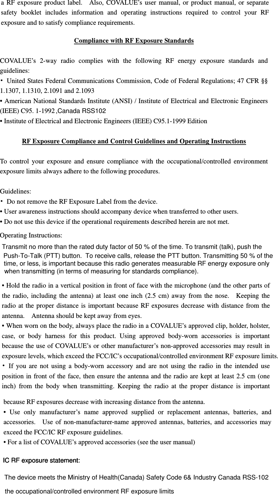 ,Canada RSS102The device meets the Ministry of Health(Canada) Safety Code 6&amp; Industry Canada RSS-102 exceed the FCC/IC RF exposure guidelines. exposure levels, which exceed the FCC/IC&rsquo;s occupational/controlled environment RF exposure limits. time, or less, is important because this radio generates measurable RF energy exposure only a RF exposure product label.    Also, COVALUE&rsquo;s user manual, or product manual, or separate safety booklet includes information and operating instructions required to control your RF exposure and to satisfy compliance requirements.     Compliance with RF Exposure Standards  COVALUE&rsquo;s 2-way radio complies with the following RF energy exposure standards and guidelines: &bull;  United States Federal Communications Commission, Code of Federal Regulations; 47 CFR &sect;&sect; 1.1307, 1.1310, 2.1091 and 2.1093 &bull; American National Standards Institute (ANSI) / Institute of Electrical and Electronic Engineers (IEEE) C95. 1-1992   &bull; Institute of Electrical and Electronic Engineers (IEEE) C95.1-1999 Edition  RF Exposure Compliance and Control Guidelines and Operating Instructions  To control your exposure and ensure compliance with the occupational/controlled environment exposure limits always adhere to the following procedures.  Guidelines: &bull;  Do not remove the RF Exposure Label from the device.   &bull; User awareness instructions should accompany device when transferred to other users.   &bull; Do not use this device if the operational requirements described herein are not met.  Operating Instructions:   &bull; Hold the radio in a vertical position in front of face with the microphone (and the other parts of the radio, including the antenna) at least one inch (2.5 cm) away from the nose.   Keeping the radio at the proper distance is important because RF exposures decrease with distance from the antenna.    Antenna should be kept away from eyes.   &bull; When worn on the body, always place the radio in a COVALUE&rsquo;s approved clip, holder, holster, case, or body harness for this product. Using approved body-worn accessories is important because the use of COVALUE&rsquo;s or other manufacturer&rsquo;s non-approved accessories may result in &bull; If you are not using a body-worn accessory and are not using the radio in the intended use position in front of the face, then ensure the antenna and the radio are kept at least 2.5 cm (one inch) from the body when transmitting. Keeping the radio at the proper distance is important because RF exposures decrease with increasing distance from the antenna.   &bull; Use only manufacturer&rsquo;s name approved supplied or replacement antennas, batteries, and accessories.    Use of non-manufacturer-name approved antennas, batteries, and accessories may &bull; For a list of COVALUE&rsquo;s approved accessories (see the user manual) IC RF exposure statement:IC RF exposure statement:IC RF exposure statement:Transmit no more than the rated duty factor of 50 % of the time. To transmit (talk), push the Push-To-Talk (PTT) button.  To receive calls, release the PTT button. Transmitting 50 % of thewhen transmitting (in terms of measuring for standards compliance).the occupational/controlled environment RF exposure limits