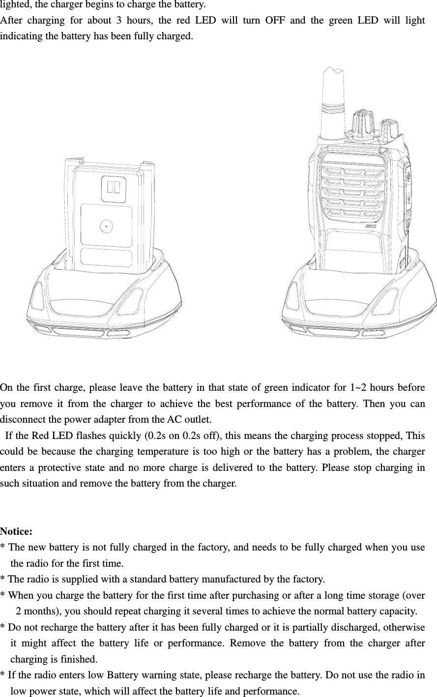 lighted, the charger begins to charge the battery. After charging for about 3 hours, the red LED will turn OFF and the green LED will light indicating the battery has been fully charged.    On the first charge, please leave the battery in that state of green indicator for 1~2 hours before you remove it from the charger to achieve the best performance of the battery. Then you can disconnect the power adapter from the AC outlet.   If the Red LED flashes quickly (0.2s on 0.2s off), this means the charging process stopped, This could be because the charging temperature is too high or the battery has a problem, the charger enters a protective state and no more charge is delivered to the battery. Please stop charging in such situation and remove the battery from the charger.       Notice:  * The new battery is not fully charged in the factory, and needs to be fully charged when you use the radio for the first time.   * The radio is supplied with a standard battery manufactured by the factory. * When you charge the battery for the first time after purchasing or after a long time storage (over 2 months), you should repeat charging it several times to achieve the normal battery capacity.   * Do not recharge the battery after it has been fully charged or it is partially discharged, otherwise it might affect the battery life or performance. Remove the battery from the charger after charging is finished.   * If the radio enters low Battery warning state, please recharge the battery. Do not use the radio in low power state, which will affect the battery life and performance.   
