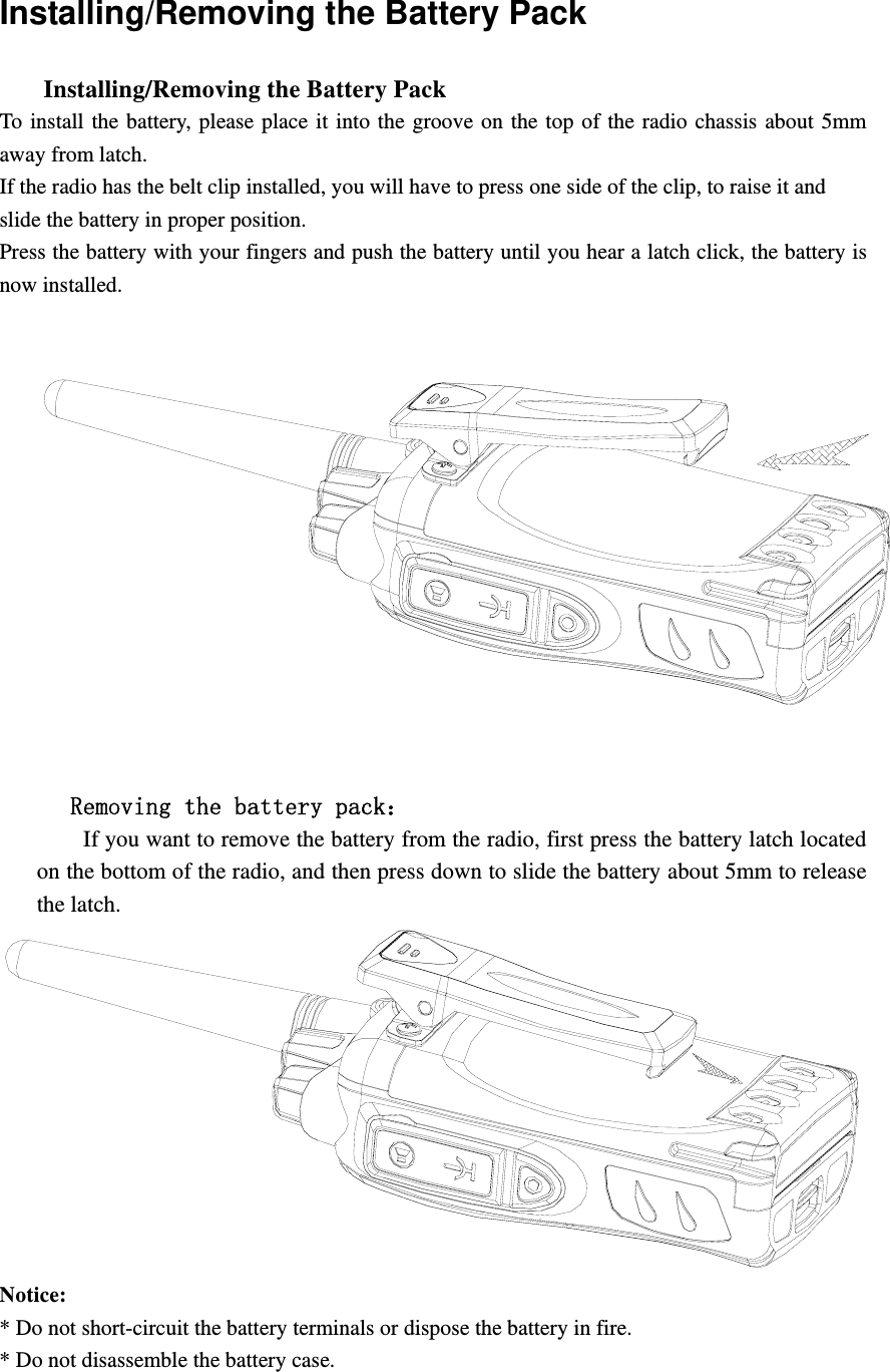 Installing/Removing the Battery Pack       Installing/Removing the Battery Pack   To install the battery, please place it into the groove on the top of the radio chassis about 5mm away from latch.   If the radio has the belt clip installed, you will have to press one side of the clip, to raise it and   slide the battery in proper position. Press the battery with your fingers and push the battery until you hear a latch click, the battery is now installed.           Removing the battery pack：         If you want to remove the battery from the radio, first press the battery latch located on the bottom of the radio, and then press down to slide the battery about 5mm to release the latch.  Notice:  * Do not short-circuit the battery terminals or dispose the battery in fire. * Do not disassemble the battery case.    