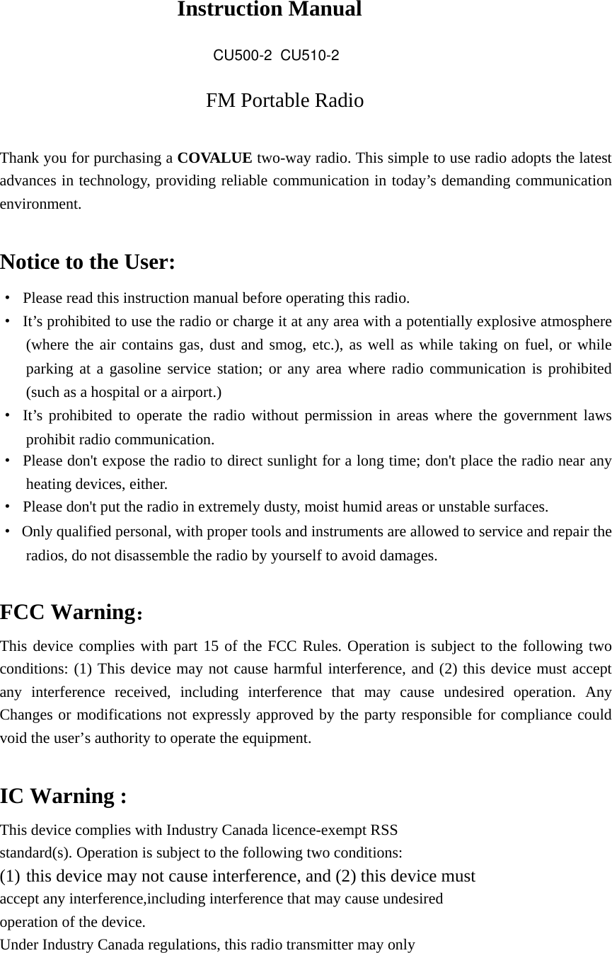   Instruction Manual FM Portable Radio  Thank you for purchasing a COVALUE two-way radio. This simple to use radio adopts the latest advances in technology, providing reliable communication in today&rsquo;s demanding communication environment.   Notice to the User: &middot;  Please read this instruction manual before operating this radio.   &middot;  It&rsquo;s prohibited to use the radio or charge it at any area with a potentially explosive atmosphere (where the air contains gas, dust and smog, etc.), as well as while taking on fuel, or while parking at a gasoline service station; or any area where radio communication is prohibited (such as a hospital or a airport.) &middot; It&rsquo;s prohibited to operate the radio without permission in areas where the government laws prohibit radio communication. &middot;  Please don't expose the radio to direct sunlight for a long time; don't place the radio near any heating devices, either. &middot;  Please don't put the radio in extremely dusty, moist humid areas or unstable surfaces. &middot;  Only qualified personal, with proper tools and instruments are allowed to service and repair the radios, do not disassemble the radio by yourself to avoid damages.  FCC Warning： This device complies with part 15 of the FCC Rules. Operation is subject to the following two conditions: (1) This device may not cause harmful interference, and (2) this device must accept any interference received, including interference that may cause undesired operation. Any Changes or modifications not expressly approved by the party responsible for compliance could void the user&rsquo;s authority to operate the equipment.  IC Warning : This device complies with Industry Canada licence-exempt RSS standard(s). Operation is subject to the following two conditions: (1) this device may not cause interference, and (2) this device must   accept any interference,including interference that may cause undesired   operation of the device.   Under Industry Canada regulations, this radio transmitter may only   CU500-2  CU510-2