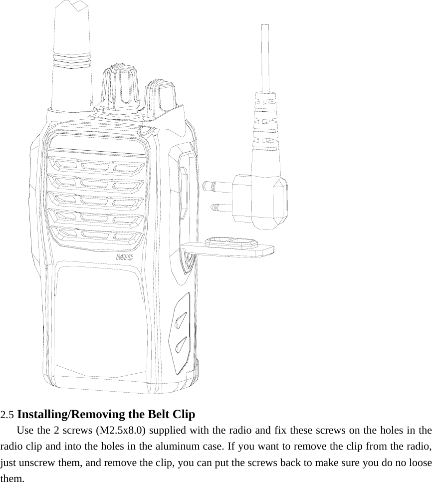  2.5 Installing/Removing the Belt Clip      Use the 2 screws (M2.5x8.0) supplied with the radio and fix these screws on the holes in the radio clip and into the holes in the aluminum case. If you want to remove the clip from the radio, just unscrew them, and remove the clip, you can put the screws back to make sure you do no loose them.     