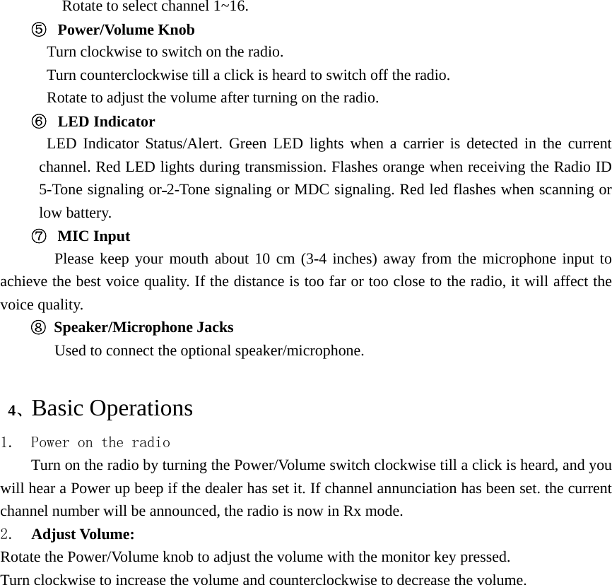 Rotate to select channel 1~16. ⑤  Power/Volume Knob    Turn clockwise to switch on the radio.   Turn counterclockwise till a click is heard to switch off the radio. Rotate to adjust the volume after turning on the radio. ⑥  LED Indicator LED Indicator Status/Alert. Green LED lights when a carrier is detected in the current channel. Red LED lights during transmission. Flashes orange when receiving the Radio ID 5-Tone signaling or 2-Tone signaling or MDC signaling. Red led flashes when scanning or low battery. ⑦  MIC Input    Please keep your mouth about 10 cm (3-4 inches) away from the microphone input to achieve the best voice quality. If the distance is too far or too close to the radio, it will affect the voice quality. ⑧ Speaker/Microphone Jacks Used to connect the optional speaker/microphone.     4、Basic Operations 1. Power on the radio Turn on the radio by turning the Power/Volume switch clockwise till a click is heard, and you will hear a Power up beep if the dealer has set it. If channel annunciation has been set. the current channel number will be announced, the radio is now in Rx mode. 2.  Adjust Volume:   Rotate the Power/Volume knob to adjust the volume with the monitor key pressed. Turn clockwise to increase the volume and counterclockwise to decrease the volume.  