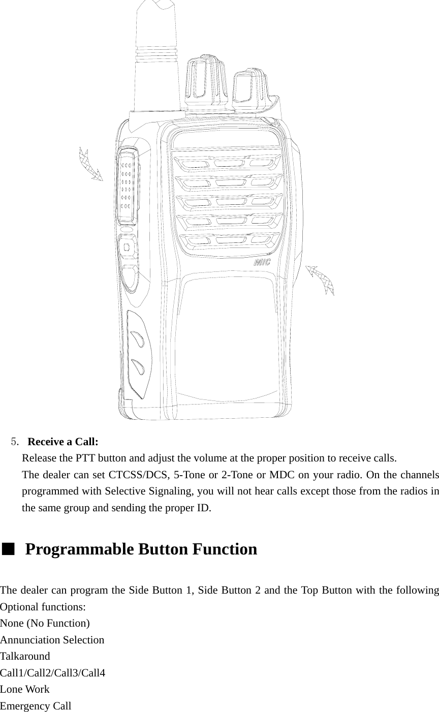                5. Receive a Call:   Release the PTT button and adjust the volume at the proper position to receive calls. The dealer can set CTCSS/DCS, 5-Tone or 2-Tone or MDC on your radio. On the channels programmed with Selective Signaling, you will not hear calls except those from the radios in the same group and sending the proper ID.  ■  Programmable Button Function    The dealer can program the Side Button 1, Side Button 2 and the Top Button with the following Optional functions: None (No Function) Annunciation Selection Talkaround Call1/Call2/Call3/Call4 Lone Work Emergency Call 