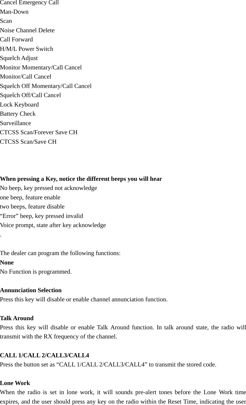 Cancel Emergency Call Man-Down Scan Noise Channel Delete Call Forward H/M/L Power Switch Squelch Adjust Monitor Momentary/Call Cancel Monitor/Call Cancel Squelch Off Momentary/Call Cancel Squelch Off/Call Cancel Lock Keyboard Battery Check Surveillance CTCSS Scan/Forever Save CH CTCSS Scan/Save CH    When pressing a Key, notice the different beeps you will hear No beep, key pressed not acknowledge one beep, feature enable two beeps, feature disable &ldquo;Error&rdquo; beep, key pressed invalid Voice prompt, state after key acknowledge .   The dealer can program the following functions: None No Function is programmed.  Annunciation Selection Press this key will disable or enable channel annunciation function.  Talk Around Press this key will disable or enable Talk Around function. In talk around state, the radio will transmit with the RX frequency of the channel.    CALL 1/CALL 2/CALL3/CALL4 Press the button set as &ldquo;CALL 1/CALL 2/CALL3/CALL4&rdquo; to transmit the stored code.    Lone Work When the radio is set in lone work, it will sounds pre-alert tones before the Lone Work time expires, and the user should press any key on the radio within the Reset Time, indicating the user 