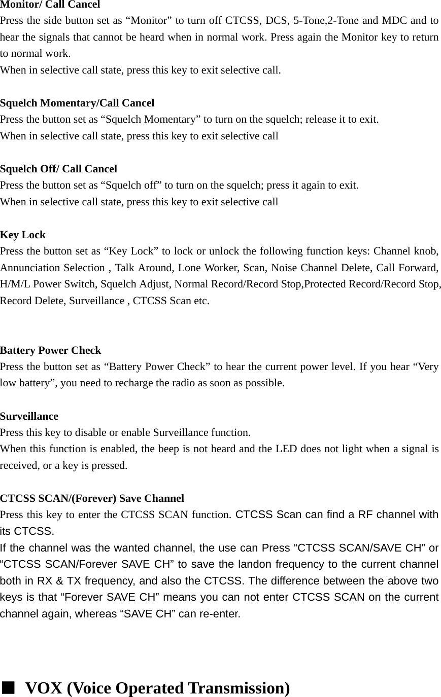  Monitor/ Call Cancel Press the side button set as &ldquo;Monitor&rdquo; to turn off CTCSS, DCS, 5-Tone,2-Tone and MDC and to hear the signals that cannot be heard when in normal work. Press again the Monitor key to return to normal work. When in selective call state, press this key to exit selective call.  Squelch Momentary/Call Cancel Press the button set as &ldquo;Squelch Momentary&rdquo; to turn on the squelch; release it to exit. When in selective call state, press this key to exit selective call  Squelch Off/ Call Cancel Press the button set as &ldquo;Squelch off&rdquo; to turn on the squelch; press it again to exit. When in selective call state, press this key to exit selective call  Key Lock Press the button set as &ldquo;Key Lock&rdquo; to lock or unlock the following function keys: Channel knob, Annunciation Selection , Talk Around, Lone Worker, Scan, Noise Channel Delete, Call Forward, H/M/L Power Switch, Squelch Adjust, Normal Record/Record Stop,Protected Record/Record Stop, Record Delete, Surveillance , CTCSS Scan etc.      Battery Power Check Press the button set as &ldquo;Battery Power Check&rdquo; to hear the current power level. If you hear &ldquo;Very low battery&rdquo;, you need to recharge the radio as soon as possible.  Surveillance Press this key to disable or enable Surveillance function. When this function is enabled, the beep is not heard and the LED does not light when a signal is received, or a key is pressed.  CTCSS SCAN/(Forever) Save Channel Press this key to enter the CTCSS SCAN function. CTCSS Scan can find a RF channel with its CTCSS.   If the channel was the wanted channel, the use can Press &ldquo;CTCSS SCAN/SAVE CH&rdquo; or &ldquo;CTCSS SCAN/Forever SAVE CH&rdquo; to save the landon frequency to the current channel both in RX &amp; TX frequency, and also the CTCSS. The difference between the above two keys is that &ldquo;Forever SAVE CH&rdquo; means you can not enter CTCSS SCAN on the current channel again, whereas &ldquo;SAVE CH&rdquo; can re-enter.        ■ VOX (Voice Operated Transmission)  