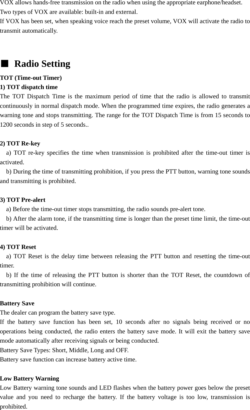VOX allows hands-free transmission on the radio when using the appropriate earphone/headset. Two types of VOX are available: built-in and external. If VOX has been set, when speaking voice reach the preset volume, VOX will activate the radio to transmit automatically.     ■ Radio Setting TOT (Time-out Timer)   1) TOT dispatch time The TOT Dispatch Time is the maximum period of time that the radio is allowed to transmit continuously in normal dispatch mode. When the programmed time expires, the radio generates a warning tone and stops transmitting. The range for the TOT Dispatch Time is from 15 seconds to 1200 seconds in step of 5 seconds..  2) TOT Re-key   a) TOT re-key specifies the time when transmission is prohibited after the time-out timer is activated.     b) During the time of transmitting prohibition, if you press the PTT button, warning tone sounds and transmitting is prohibited.  3) TOT Pre-alert     a) Before the time-out timer stops transmitting, the radio sounds pre-alert tone.       b) After the alarm tone, if the transmitting time is longer than the preset time limit, the time-out timer will be activated.  4) TOT Reset   a) TOT Reset is the delay time between releasing the PTT button and resetting the time-out timer.    b) If the time of releasing the PTT button is shorter than the TOT Reset, the countdown of transmitting prohibition will continue.    Battery Save   The dealer can program the battery save type. If the battery save function has been set, 10 seconds after no signals being received or no operations being conducted, the radio enters the battery save mode. It will exit the battery save mode automatically after receiving signals or being conducted. Battery Save Types: Short, Middle, Long and OFF. Battery save function can increase battery active time.    Low Battery Warning   Low Battery warning tone sounds and LED flashes when the battery power goes below the preset value and you need to recharge the battery. If the battery voltage is too low, transmission is prohibited. 