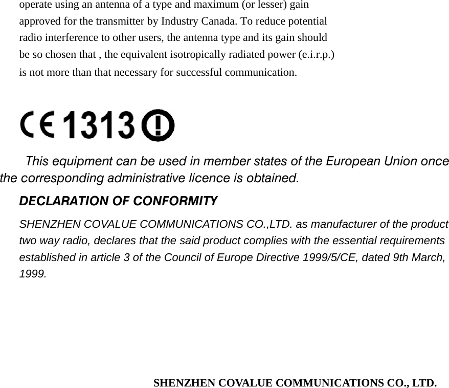 operate using an antenna of a type and maximum (or lesser) gain approved for the transmitter by Industry Canada. To reduce potential   radio interference to other users, the antenna type and its gain should   be so chosen that , the equivalent isotropically radiated power (e.i.r.p.) is not more than that necessary for successful communication.     This equipment can be used in member states of the European Union once the corresponding administrative licence is obtained. DECLARATION OF CONFORMITY SHENZHEN COVALUE COMMUNICATIONS CO.,LTD. as manufacturer of the product two way radio, declares that the said product complies with the essential requirements established in article 3 of the Council of Europe Directive 1999/5/CE, dated 9th March, 1999.      SHENZHEN COVALUE COMMUNICATIONS CO., LTD.                    