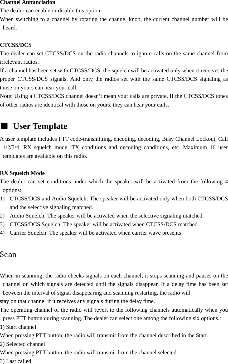  Channel Annunciation   The dealer can enable or disable this option. When switching to a channel by rotating the channel knob, the current channel number will be heard.  CTCSS/DCS The dealer can set CTCSS/DCS on the radio channels to ignore calls on the same channel from irrelevant radios.   If a channel has been set with CTCSS/DCS, the squelch will be activated only when it receives the proper CTCSS/DCS signals. And only the radios set with the same CTCSS/DCS signaling as those on yours can hear your call. Note: Using a CTCSS/DCS channel doesn&rsquo;t mean your calls are private. If the CTCSS/DCS tones of other radios are identical with those on yours, they can hear your calls.  ■ User Template   A user template includes PTT code-transmitting, encoding, decoding, Busy Channel Lockout, Call 1/2/3/4, RX squelch mode, TX conditions and decoding conditions, etc. Maximum 16 user templates are available on this radio.  RX Squelch Mode The dealer can set conditions under which the speaker will be activated from the following 4 options: 1) CTCSS/DCS and Audio Squelch: The speaker will be activated only when both CTCSS/DCS and the selective signaling matched. 2) Audio Squelch: The speaker will be activated when the selective signaling matched. 3) CTCSS/DCS Squelch: The speaker will be activated when CTCSS/DCS matched. 4) Carrier Squelch: The speaker will be activated when carrier wave presents  Scan  When in scanning, the radio checks signals on each channel; it stops scanning and pauses on the channel on which signals are detected until the signals disappear. If a delay time has been set between the interval of signal disappearing and scanning restarting, the radio will stay on that channel if it receives any signals during the delay time. The operating channel of the radio will revert to the following channels automatically when you press PTT button during scanning. The dealer can select one among the following six options.: 1) Start channel When pressing PTT button, the radio will transmit from the channel described in the Start. 2) Selected channel When pressing PTT button, the radio will transmit from the channel selected. 3) Last called 