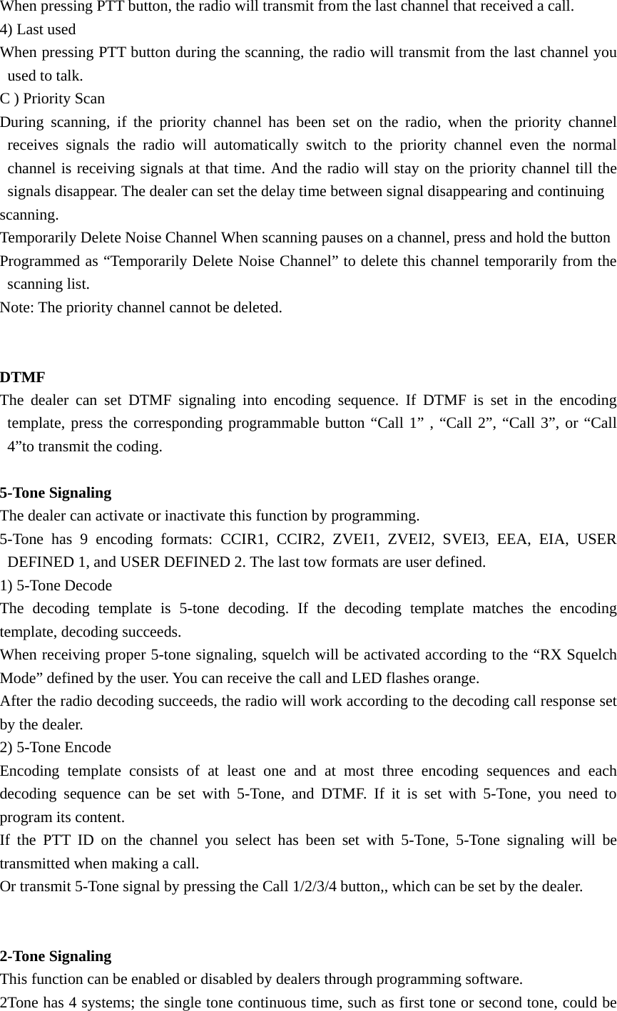 When pressing PTT button, the radio will transmit from the last channel that received a call. 4) Last used When pressing PTT button during the scanning, the radio will transmit from the last channel you used to talk. C ) Priority Scan During scanning, if the priority channel has been set on the radio, when the priority channel receives signals the radio will automatically switch to the priority channel even the normal channel is receiving signals at that time. And the radio will stay on the priority channel till the signals disappear. The dealer can set the delay time between signal disappearing and continuing scanning. Temporarily Delete Noise Channel When scanning pauses on a channel, press and hold the button Programmed as &ldquo;Temporarily Delete Noise Channel&rdquo; to delete this channel temporarily from the scanning list. Note: The priority channel cannot be deleted.   DTMF  The dealer can set DTMF signaling into encoding sequence. If DTMF is set in the encoding template, press the corresponding programmable button &ldquo;Call 1&rdquo; , &ldquo;Call 2&rdquo;, &ldquo;Call 3&rdquo;, or &ldquo;Call 4&rdquo;to transmit the coding.  5-Tone Signaling The dealer can activate or inactivate this function by programming. 5-Tone has 9 encoding formats: CCIR1, CCIR2, ZVEI1, ZVEI2, SVEI3, EEA, EIA, USER DEFINED 1, and USER DEFINED 2. The last tow formats are user defined.   1) 5-Tone Decode The decoding template is 5-tone decoding. If the decoding template matches the encoding template, decoding succeeds.   When receiving proper 5-tone signaling, squelch will be activated according to the &ldquo;RX Squelch Mode&rdquo; defined by the user. You can receive the call and LED flashes orange. After the radio decoding succeeds, the radio will work according to the decoding call response set by the dealer.   2) 5-Tone Encode Encoding template consists of at least one and at most three encoding sequences and each decoding sequence can be set with 5-Tone, and DTMF. If it is set with 5-Tone, you need to program its content. If the PTT ID on the channel you select has been set with 5-Tone, 5-Tone signaling will be transmitted when making a call. Or transmit 5-Tone signal by pressing the Call 1/2/3/4 button,, which can be set by the dealer.   2-Tone Signaling This function can be enabled or disabled by dealers through programming software. 2Tone has 4 systems; the single tone continuous time, such as first tone or second tone, could be 