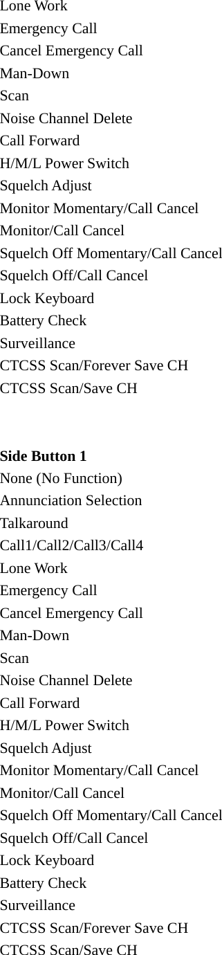 Lone Work Emergency Call Cancel Emergency Call Man-Down Scan Noise Channel Delete Call Forward H/M/L Power Switch Squelch Adjust Monitor Momentary/Call Cancel Monitor/Call Cancel Squelch Off Momentary/Call Cancel Squelch Off/Call Cancel Lock Keyboard Battery Check Surveillance CTCSS Scan/Forever Save CH CTCSS Scan/Save CH   Side Button 1 None (No Function) Annunciation Selection Talkaround Call1/Call2/Call3/Call4 Lone Work Emergency Call Cancel Emergency Call Man-Down Scan Noise Channel Delete Call Forward H/M/L Power Switch Squelch Adjust Monitor Momentary/Call Cancel Monitor/Call Cancel Squelch Off Momentary/Call Cancel Squelch Off/Call Cancel Lock Keyboard Battery Check Surveillance CTCSS Scan/Forever Save CH CTCSS Scan/Save CH  