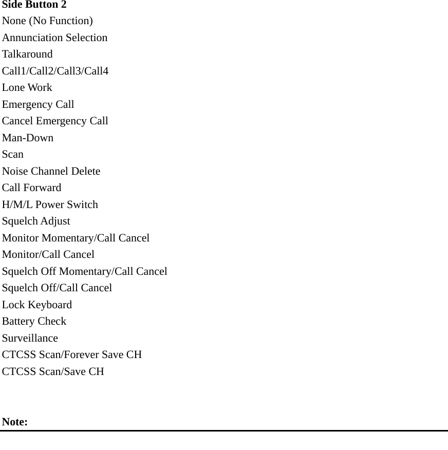  Side Button 2   None (No Function) Annunciation Selection Talkaround Call1/Call2/Call3/Call4 Lone Work Emergency Call Cancel Emergency Call Man-Down Scan Noise Channel Delete Call Forward H/M/L Power Switch Squelch Adjust Monitor Momentary/Call Cancel Monitor/Call Cancel Squelch Off Momentary/Call Cancel Squelch Off/Call Cancel Lock Keyboard Battery Check Surveillance CTCSS Scan/Forever Save CH CTCSS Scan/Save CH   Note:              