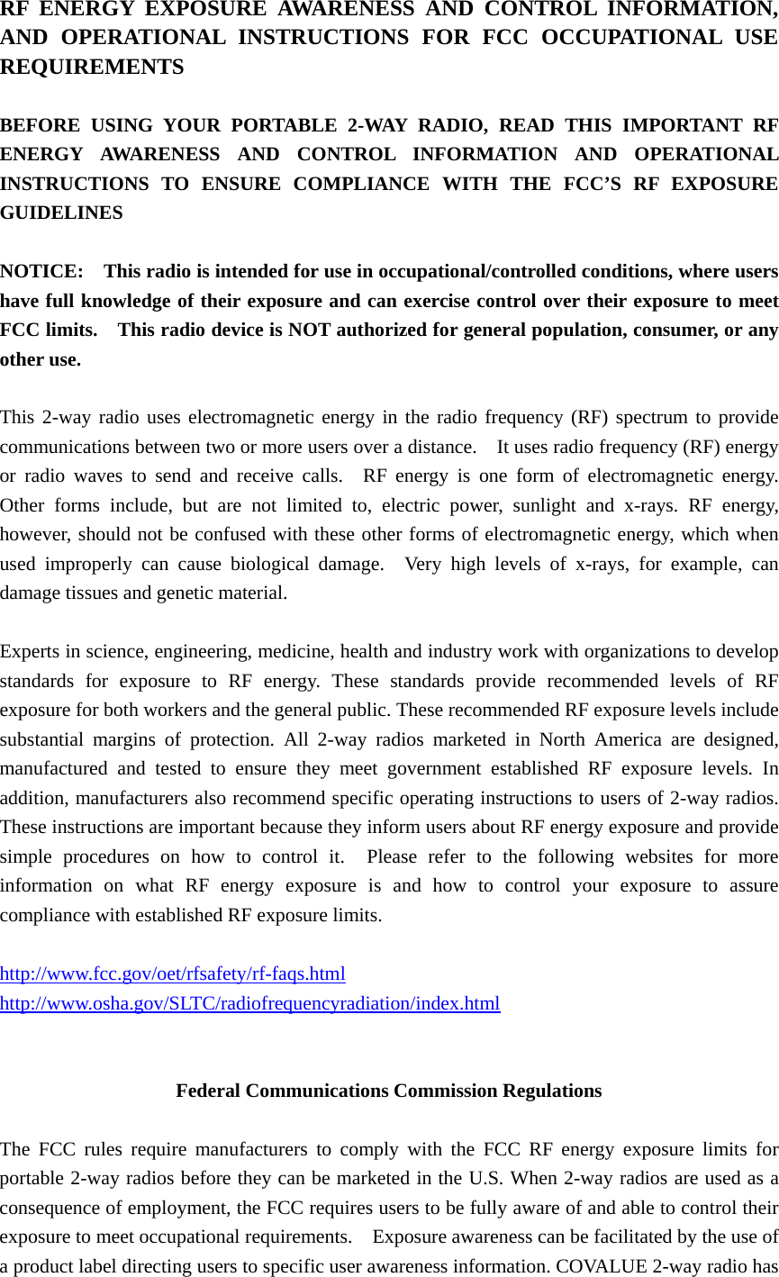RF ENERGY EXPOSURE AWARENESS AND CONTROL INFORMATION, AND OPERATIONAL INSTRUCTIONS FOR FCC OCCUPATIONAL USE REQUIREMENTS  BEFORE USING YOUR PORTABLE 2-WAY RADIO, READ THIS IMPORTANT RF ENERGY AWARENESS AND CONTROL INFORMATION AND OPERATIONAL INSTRUCTIONS TO ENSURE COMPLIANCE WITH THE FCC&rsquo;S RF EXPOSURE GUIDELINES  NOTICE:    This radio is intended for use in occupational/controlled conditions, where users have full knowledge of their exposure and can exercise control over their exposure to meet FCC limits.    This radio device is NOT authorized for general population, consumer, or any other use.  This 2-way radio uses electromagnetic energy in the radio frequency (RF) spectrum to provide communications between two or more users over a distance.    It uses radio frequency (RF) energy or radio waves to send and receive calls.  RF energy is one form of electromagnetic energy.  Other forms include, but are not limited to, electric power, sunlight and x-rays. RF energy, however, should not be confused with these other forms of electromagnetic energy, which when used improperly can cause biological damage.  Very high levels of x-rays, for example, can damage tissues and genetic material.  Experts in science, engineering, medicine, health and industry work with organizations to develop standards for exposure to RF energy. These standards provide recommended levels of RF exposure for both workers and the general public. These recommended RF exposure levels include substantial margins of protection. All 2-way radios marketed in North America are designed, manufactured and tested to ensure they meet government established RF exposure levels. In addition, manufacturers also recommend specific operating instructions to users of 2-way radios.   These instructions are important because they inform users about RF energy exposure and provide simple procedures on how to control it.  Please refer to the following websites for more information on what RF energy exposure is and how to control your exposure to assure compliance with established RF exposure limits.  http://www.fcc.gov/oet/rfsafety/rf-faqs.html  http://www.osha.gov/SLTC/radiofrequencyradiation/index.html   Federal Communications Commission Regulations  The FCC rules require manufacturers to comply with the FCC RF energy exposure limits for portable 2-way radios before they can be marketed in the U.S. When 2-way radios are used as a consequence of employment, the FCC requires users to be fully aware of and able to control their exposure to meet occupational requirements.    Exposure awareness can be facilitated by the use of a product label directing users to specific user awareness information. COVALUE 2-way radio has 
