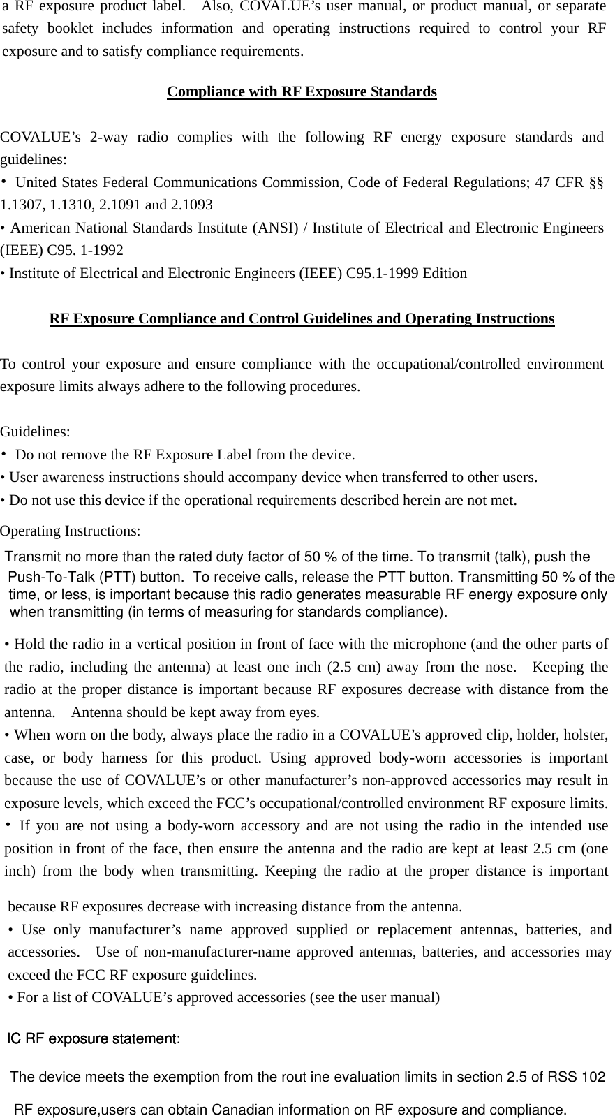 time, or less, is important because this radio generates measurable RF energy exposure only a RF exposure product label.  Also, COVALUE&rsquo;s user manual, or product manual, or separate safety booklet includes information and operating instructions required to control your RF exposure and to satisfy compliance requirements.     Compliance with RF Exposure Standards  COVALUE&rsquo;s 2-way radio complies with the following RF energy exposure standards and guidelines: &bull;  United States Federal Communications Commission, Code of Federal Regulations; 47 CFR &sect;&sect; 1.1307, 1.1310, 2.1091 and 2.1093 &bull; American National Standards Institute (ANSI) / Institute of Electrical and Electronic Engineers (IEEE) C95. 1-1992   &bull; Institute of Electrical and Electronic Engineers (IEEE) C95.1-1999 Edition  RF Exposure Compliance and Control Guidelines and Operating Instructions  To control your exposure and ensure compliance with the occupational/controlled environment exposure limits always adhere to the following procedures.  Guidelines: &bull;  Do not remove the RF Exposure Label from the device.   &bull; User awareness instructions should accompany device when transferred to other users.   &bull; Do not use this device if the operational requirements described herein are not met.  Operating Instructions:   &bull; Hold the radio in a vertical position in front of face with the microphone (and the other parts of the radio, including the antenna) at least one inch (2.5 cm) away from the nose.  Keeping the radio at the proper distance is important because RF exposures decrease with distance from the antenna.    Antenna should be kept away from eyes.   &bull; When worn on the body, always place the radio in a COVALUE&rsquo;s approved clip, holder, holster, case, or body harness for this product. Using approved body-worn accessories is important because the use of COVALUE&rsquo;s or other manufacturer&rsquo;s non-approved accessories may result in exposure levels, which exceed the FCC&rsquo;s occupational/controlled environment RF exposure limits. &bull; If you are not using a body-worn accessory and are not using the radio in the intended use position in front of the face, then ensure the antenna and the radio are kept at least 2.5 cm (one inch) from the body when transmitting. Keeping the radio at the proper distance is important because RF exposures decrease with increasing distance from the antenna.   &bull; Use only manufacturer&rsquo;s name approved supplied or replacement antennas, batteries, and accessories.  Use of non-manufacturer-name approved antennas, batteries, and accessories may exceed the FCC RF exposure guidelines. &bull; For a list of COVALUE&rsquo;s approved accessories (see the user manual) IC RF exposure statement:The device meets the exemption from the rout ine evaluation limits in section 2.5 of RSS 102RF exposure,users can obtain Canadian information on RF exposure and compliance.IC RF exposure statement:IC RF exposure statement:Transmit no more than the rated duty factor of 50 % of the time. To transmit (talk), push the Push-To-Talk (PTT) button.  To receive calls, release the PTT button. Transmitting 50 % of thewhen transmitting (in terms of measuring for standards compliance).