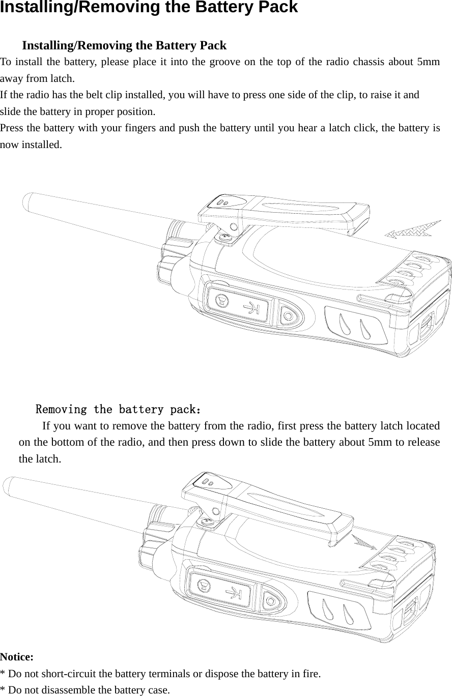 Installing/Removing the Battery Pack       Installing/Removing the Battery Pack   To install the battery, please place it into the groove on the top of the radio chassis about 5mm away from latch.   If the radio has the belt clip installed, you will have to press one side of the clip, to raise it and   slide the battery in proper position. Press the battery with your fingers and push the battery until you hear a latch click, the battery is now installed.           Removing the battery pack：         If you want to remove the battery from the radio, first press the battery latch located on the bottom of the radio, and then press down to slide the battery about 5mm to release the latch.  Notice:  * Do not short-circuit the battery terminals or dispose the battery in fire. * Do not disassemble the battery case.    