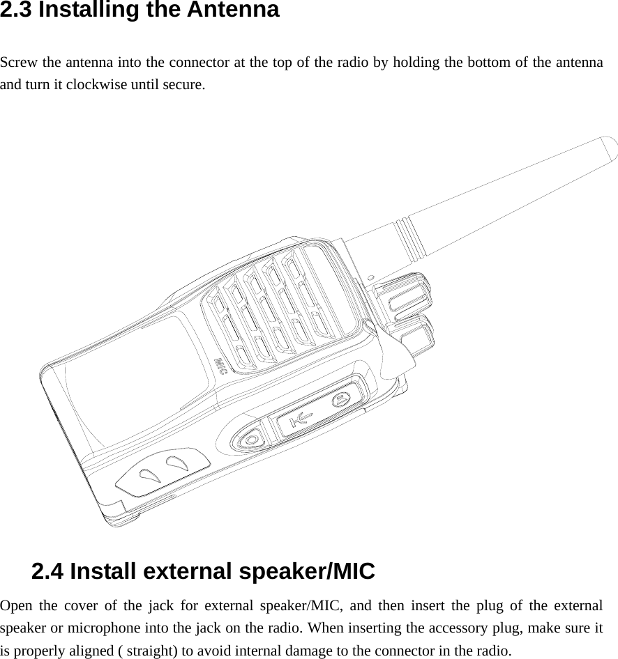2.3 Installing the Antenna   Screw the antenna into the connector at the top of the radio by holding the bottom of the antenna and turn it clockwise until secure.   2.4 Install external speaker/MIC Open the cover of the jack for external speaker/MIC, and then insert the plug of the external speaker or microphone into the jack on the radio. When inserting the accessory plug, make sure it is properly aligned ( straight) to avoid internal damage to the connector in the radio.   