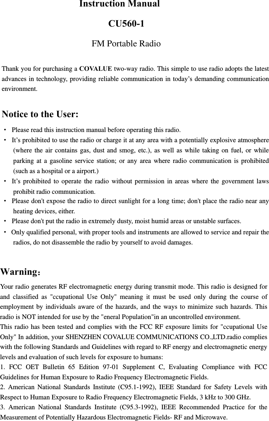   Instruction Manual CU560-1 FM Portable Radio  Thank you for purchasing a COVALUE two-way radio. This simple to use radio adopts the latest advances in technology, providing reliable communication in today&rsquo;s demanding communication environment.   Notice to the User: &middot; Please read this instruction manual before operating this radio.   &middot;  It&rsquo;s prohibited to use the radio or charge it at any area with a potentially explosive atmosphere (where the air contains gas, dust and smog, etc.), as well as while taking on fuel, or while parking at a gasoline service station; or any area where radio communication is prohibited (such as a hospital or a airport.) &middot; It&rsquo;s prohibited to operate the radio without permission in areas where the government laws prohibit radio communication. &middot;  Please don't expose the radio to direct sunlight for a long time; don't place the radio near any heating devices, either. &middot;  Please don't put the radio in extremely dusty, moist humid areas or unstable surfaces. &middot;  Only qualified personal, with proper tools and instruments are allowed to service and repair the radios, do not disassemble the radio by yourself to avoid damages.                  Warning：Your radio generates RF electromagnetic energy during transmit mode. This radio is designed for and classified as "ccupational Use Only" meaning it must be used only during the course of employment by individuals aware of the hazards, and the ways to minimize such hazards. This radio is NOT intended for use by the "eneral Population"in an uncontrolled environment. This radio has been tested and complies with the FCC RF exposure limits for "ccupational Use Only" In addition, your SHENZHEN COVALUE COMMUNICATIONS CO.,LTD.radio complies with the following Standards and Guidelines with regard to RF energy and electromagnetic energy levels and evaluation of such levels for exposure to humans:   1. FCC OET Bulletin 65 Edition 97-01 Supplement C, Evaluating Compliance with FCC Guidelines for Human Exposure to Radio Frequency Electromagnetic Fields.   2. American National Standards Institute (C95.1-1992), IEEE Standard for Safety Levels with Respect to Human Exposure to Radio Frequency Electromagnetic Fields, 3 kHz to 300 GHz.   3. American National Standards Institute (C95.3-1992), IEEE Recommended Practice for the Measurement of Potentially Hazardous Electromagnetic Fields- RF and Microwave.   