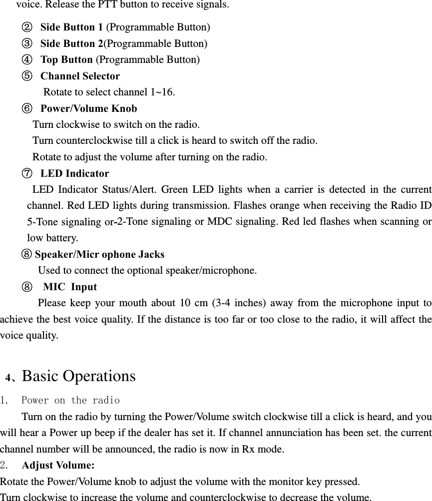 voice. Release the PTT button to receive signals. ②  Side Button 1 (Programmable Button) ③  Side Button 2(Programmable Button) ④  Top Button (Programmable Button) ⑤  Channel Selector Rotate to select channel 1~16. ⑥  Power/Volume Knob    Turn clockwise to switch on the radio.   Turn counterclockwise till a click is heard to switch off the radio. Rotate to adjust the volume after turning on the radio. ⑦  LED Indicator LED Indicator Status/Alert. Green LED lights when a carrier is detected in the current channel. Red LED lights during transmission. Flashes orange when receiving the Radio ID 5-Tone signaling or 2-Tone signaling or MDC signaling. Red led flashes when scanning or low battery. ⑧ Speaker/Micr ophone Jacks Used to connect the optional speaker/microphone.   ⑧   MIC Input    Please keep your mouth about 10 cm (3-4 inches) away from the microphone input to achieve the best voice quality. If the distance is too far or too close to the radio, it will affect the voice quality.   4、Basic Operations 1. Power on the radio Turn on the radio by turning the Power/Volume switch clockwise till a click is heard, and you will hear a Power up beep if the dealer has set it. If channel annunciation has been set. the current channel number will be announced, the radio is now in Rx mode. 2.  Adjust Volume:   Rotate the Power/Volume knob to adjust the volume with the monitor key pressed. Turn clockwise to increase the volume and counterclockwise to decrease the volume.  