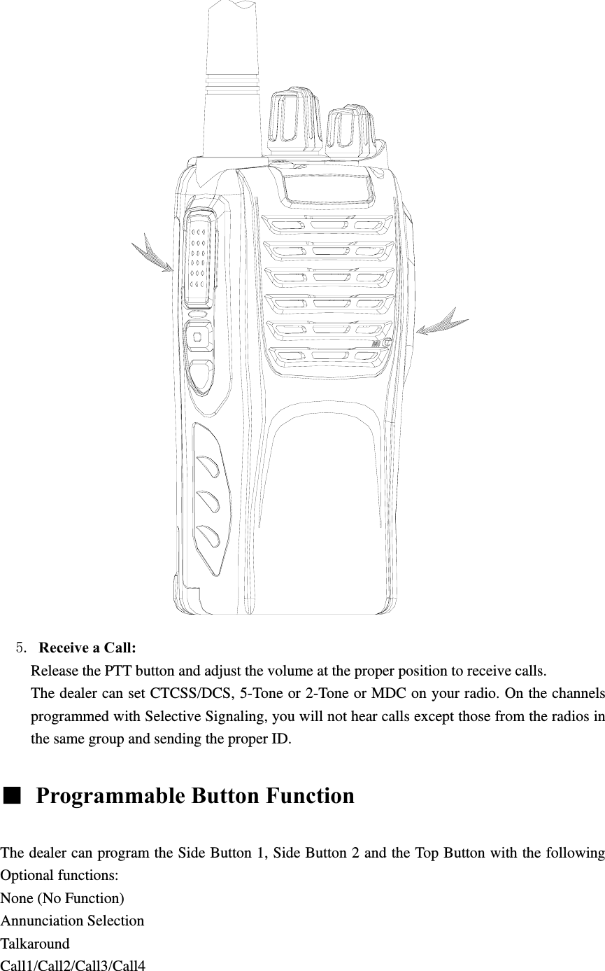                5. Receive a Call:   Release the PTT button and adjust the volume at the proper position to receive calls. The dealer can set CTCSS/DCS, 5-Tone or 2-Tone or MDC on your radio. On the channels programmed with Selective Signaling, you will not hear calls except those from the radios in the same group and sending the proper ID.  ■  Programmable Button Function    The dealer can program the Side Button 1, Side Button 2 and the Top Button with the following Optional functions: None (No Function) Annunciation Selection Talkaround Call1/Call2/Call3/Call4 