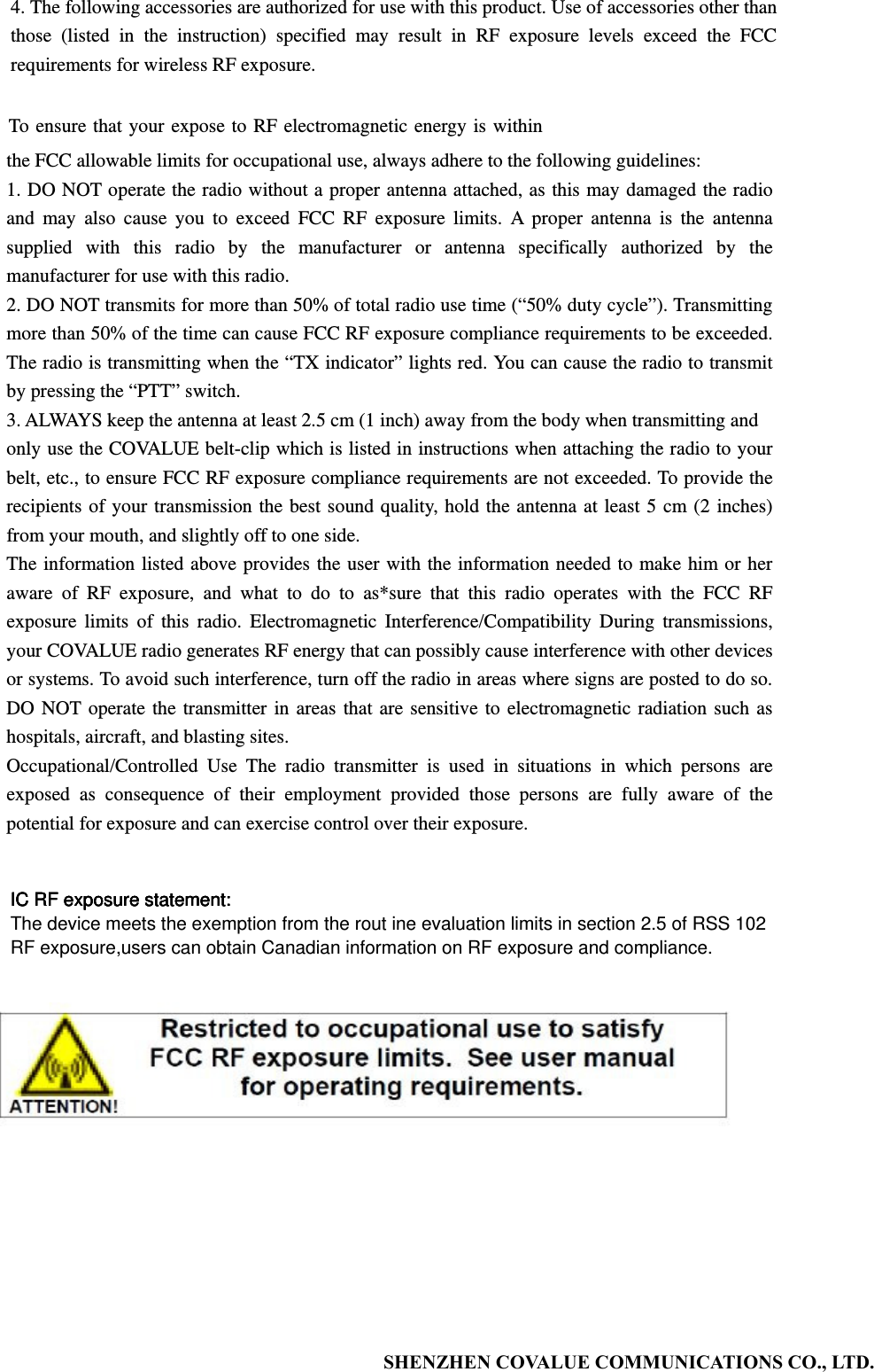           SHENZHEN COVALUE COMMUNICATIONS CO., LTD.                                  4. The following accessories are authorized for use with this product. Use of accessories other than those (listed in the instruction) specified may result in RF exposure levels exceed the FCC requirements for wireless RF exposure. To ensure that your expose to RF electromagnetic energy is within the FCC allowable limits for occupational use, always adhere to the following guidelines: 1. DO NOT operate the radio without a proper antenna attached, as this may damaged the radio and may also cause you to exceed FCC RF exposure limits. A proper antenna is the antenna supplied with this radio by the manufacturer or antenna specifically authorized by the manufacturer for use with this radio. 2. DO NOT transmits for more than 50% of total radio use time (&ldquo;50% duty cycle&rdquo;). Transmitting more than 50% of the time can cause FCC RF exposure compliance requirements to be exceeded. The radio is transmitting when the &ldquo;TX indicator&rdquo; lights red. You can cause the radio to transmit by pressing the &ldquo;PTT&rdquo; switch. 3. ALWAYS keep the antenna at least 2.5 cm (1 inch) away from the body when transmitting and only use the COVALUE belt-clip which is listed in instructions when attaching the radio to your belt, etc., to ensure FCC RF exposure compliance requirements are not exceeded. To provide the recipients of your transmission the best sound quality, hold the antenna at least 5 cm (2 inches) from your mouth, and slightly off to one side.   The information listed above provides the user with the information needed to make him or her aware of RF exposure, and what to do to as*sure that this radio operates with the FCC RF exposure limits of this radio. Electromagnetic Interference/Compatibility During transmissions, your COVALUE radio generates RF energy that can possibly cause interference with other devices or systems. To avoid such interference, turn off the radio in areas where signs are posted to do so. DO NOT operate the transmitter in areas that are sensitive to electromagnetic radiation such as hospitals, aircraft, and blasting sites. Occupational/Controlled Use The radio transmitter is used in situations in which persons are exposed as consequence of their employment provided those persons are fully aware of the potential for exposure and can exercise control over their exposure. IC RF exposure statement:The device meets the exemption from the rout ine evaluation limits in section 2.5 of RSS 102RF exposure,users can obtain Canadian information on RF exposure and compliance.IC RF exposure statement:IC RF exposure statement:IC RF exposure statement: