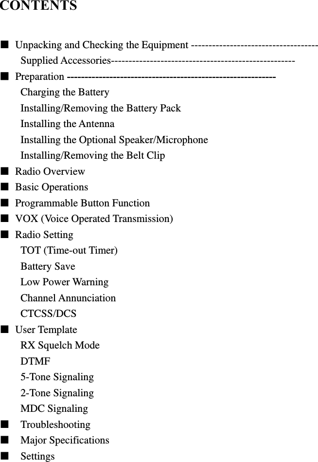  CONTENTS  ■  Unpacking and Checking the Equipment ------------------------------------ Supplied Accessories---------------------------------------------------- ■ Preparation ----------------------------------------------------------- Charging the Battery Installing/Removing the Battery Pack Installing the Antenna Installing the Optional Speaker/Microphone Installing/Removing the Belt Clip ■ Radio Overview  ■ Basic Operations ■  Programmable Button Function ■  VOX (Voice Operated Transmission) ■ Radio Setting TOT (Time-out Timer) Battery Save Low Power Warning Channel Annunciation CTCSS/DCS ■ User Template RX Squelch Mode DTMF 5-Tone Signaling 2-Tone Signaling MDC Signaling ■  Troubleshooting ■  Major Specifications ■  Settings             