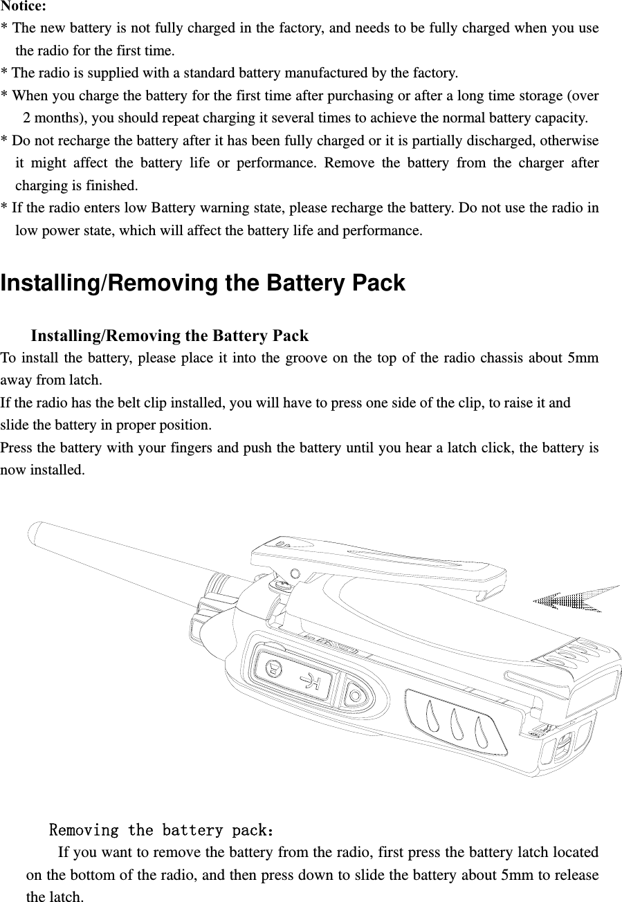   Notice:  * The new battery is not fully charged in the factory, and needs to be fully charged when you use the radio for the first time.   * The radio is supplied with a standard battery manufactured by the factory. * When you charge the battery for the first time after purchasing or after a long time storage (over 2 months), you should repeat charging it several times to achieve the normal battery capacity.   * Do not recharge the battery after it has been fully charged or it is partially discharged, otherwise it might affect the battery life or performance. Remove the battery from the charger after charging is finished.   * If the radio enters low Battery warning state, please recharge the battery. Do not use the radio in low power state, which will affect the battery life and performance.   Installing/Removing the Battery Pack       Installing/Removing the Battery Pack   To install the battery, please place it into the groove on the top of the radio chassis about 5mm away from latch.   If the radio has the belt clip installed, you will have to press one side of the clip, to raise it and   slide the battery in proper position. Press the battery with your fingers and push the battery until you hear a latch click, the battery is now installed.           Removing the battery pack：         If you want to remove the battery from the radio, first press the battery latch located on the bottom of the radio, and then press down to slide the battery about 5mm to release the latch. 