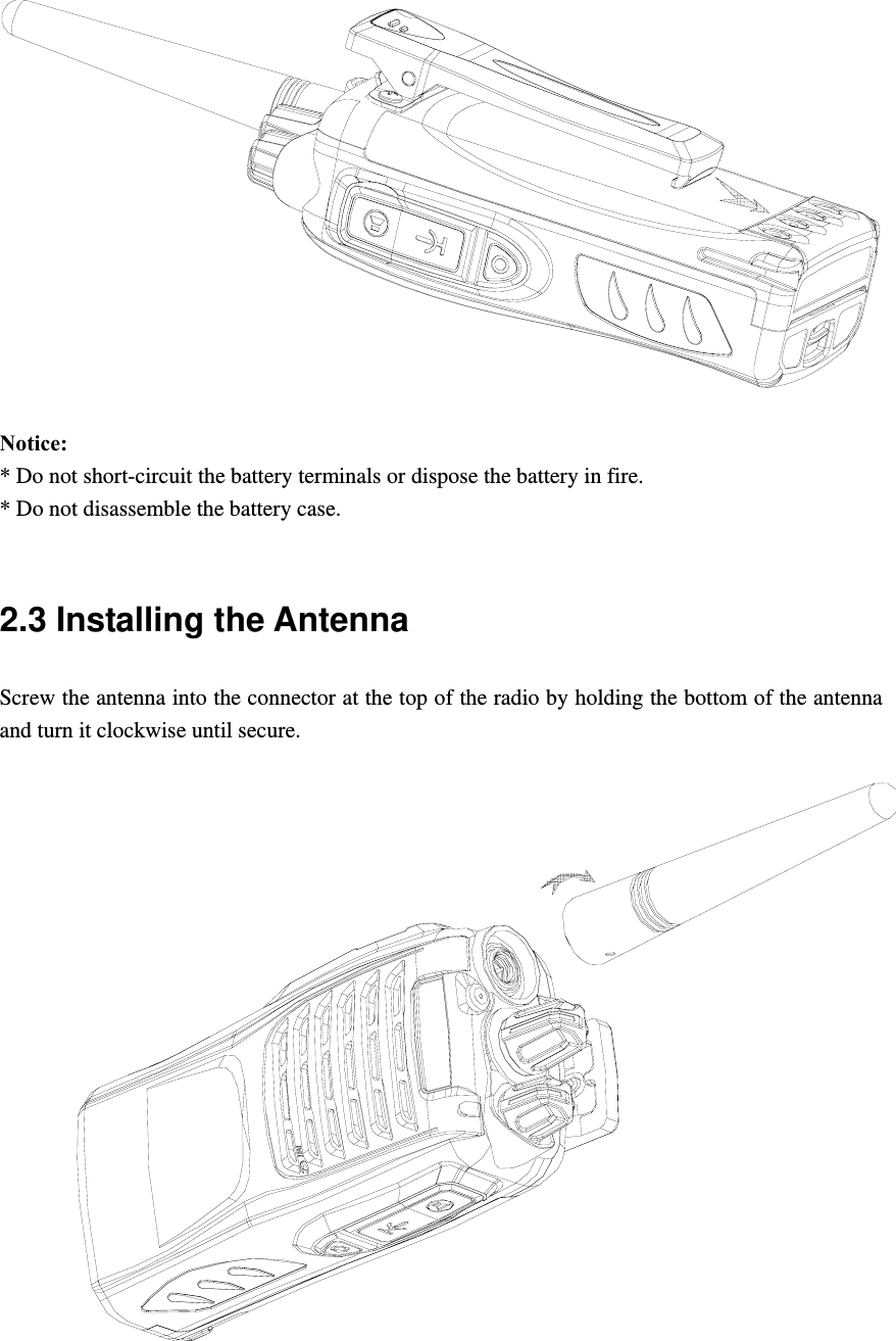  Notice:  * Do not short-circuit the battery terminals or dispose the battery in fire. * Do not disassemble the battery case.    2.3 Installing the Antenna   Screw the antenna into the connector at the top of the radio by holding the bottom of the antenna and turn it clockwise until secure.     