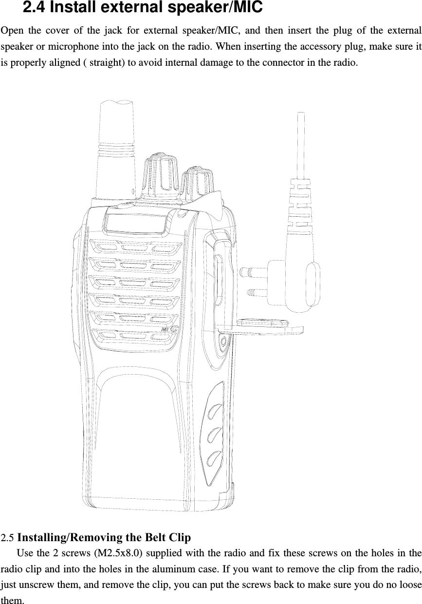 2.4 Install external speaker/MIC Open the cover of the jack for external speaker/MIC, and then insert the plug of the external speaker or microphone into the jack on the radio. When inserting the accessory plug, make sure it is properly aligned ( straight) to avoid internal damage to the connector in the radio.    2.5 Installing/Removing the Belt Clip      Use the 2 screws (M2.5x8.0) supplied with the radio and fix these screws on the holes in the radio clip and into the holes in the aluminum case. If you want to remove the clip from the radio, just unscrew them, and remove the clip, you can put the screws back to make sure you do no loose them.     