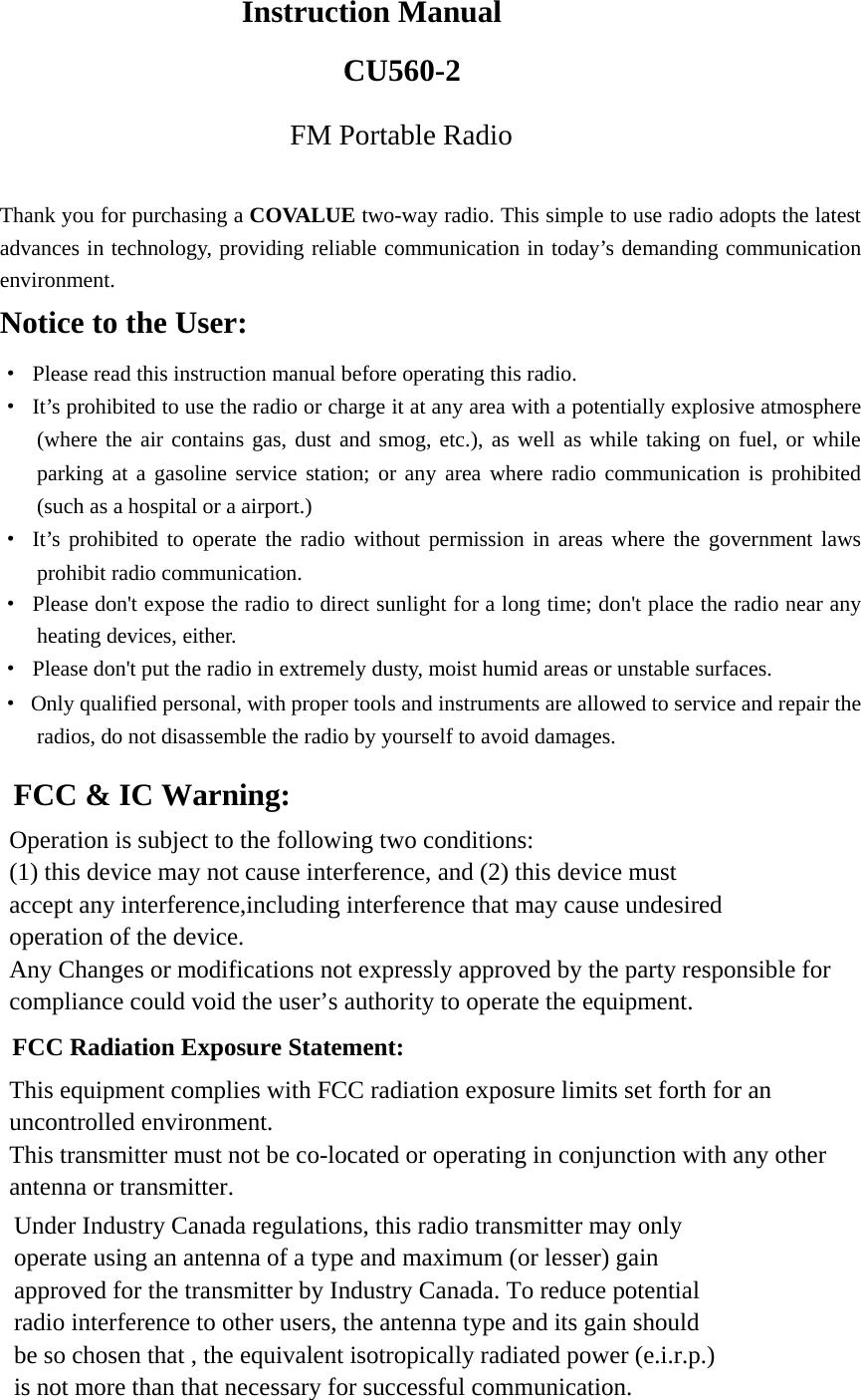   Instruction Manual CU560-2FM Portable Radio  Thank you for purchasing a COVALUE two-way radio. This simple to use radio adopts the latest advances in technology, providing reliable communication in today&rsquo;s demanding communication environment.   Notice to the User: &middot;  Please read this instruction manual before operating this radio.   &middot;  It&rsquo;s prohibited to use the radio or charge it at any area with a potentially explosive atmosphere (where the air contains gas, dust and smog, etc.), as well as while taking on fuel, or while parking at a gasoline service station; or any area where radio communication is prohibited (such as a hospital or a airport.) &middot; It&rsquo;s prohibited to operate the radio without permission in areas where the government laws prohibit radio communication. &middot;  Please don't expose the radio to direct sunlight for a long time; don't place the radio near any heating devices, either. &middot;  Please don't put the radio in extremely dusty, moist humid areas or unstable surfaces. &middot;  Only qualified personal, with proper tools and instruments are allowed to service and repair the radios, do not disassemble the radio by yourself to avoid damages.      FCC &amp; IC Warning: Operation is subject to the following two conditions: (1) this device may not cause interference, and (2) this device must   accept any interference,including interference that may cause undesired   operation of the device. Any Changes or modifications not expressly approved by the party responsible for compliance could void the user&rsquo;s authority to operate the equipment.     FCC Radiation Exposure Statement:     This equipment complies with FCC radiation exposure limits set forth for an uncontrolled environment.   This transmitter must not be co-located or operating in conjunction with any other antenna or transmitter.   Under Industry Canada regulations, this radio transmitter may only   operate using an antenna of a type and maximum (or lesser) gain approved for the transmitter by Industry Canada. To reduce potential   radio interference to other users, the antenna type and its gain should   be so chosen that , the equivalent isotropically radiated power (e.i.r.p.) is not more than that necessary for successful communication. 