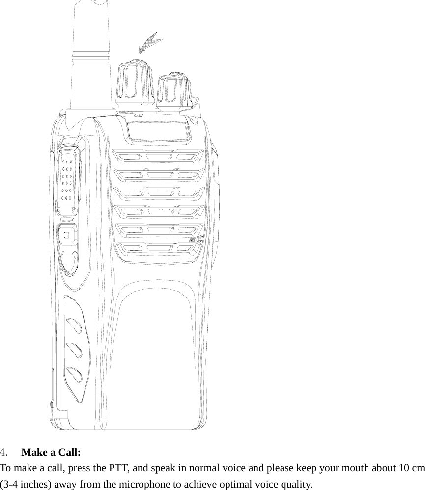  4.  Make a Call:   To make a call, press the PTT, and speak in normal voice and please keep your mouth about 10 cm (3-4 inches) away from the microphone to achieve optimal voice quality.  