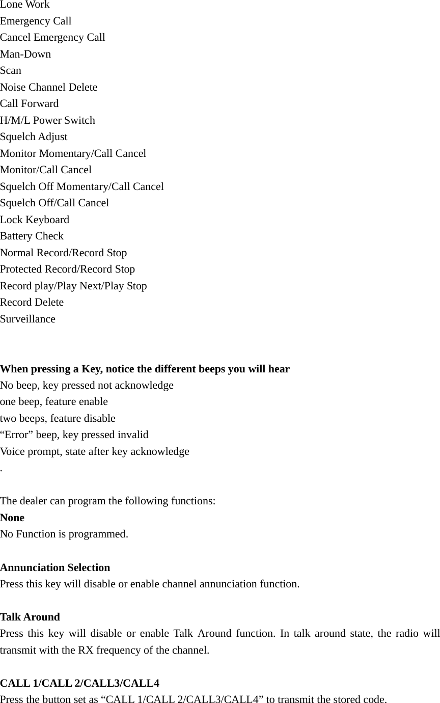Lone Work Emergency Call Cancel Emergency Call Man-Down Scan Noise Channel Delete Call Forward H/M/L Power Switch Squelch Adjust Monitor Momentary/Call Cancel Monitor/Call Cancel Squelch Off Momentary/Call Cancel Squelch Off/Call Cancel Lock Keyboard Battery Check Normal Record/Record Stop Protected Record/Record Stop Record play/Play Next/Play Stop Record Delete Surveillance   When pressing a Key, notice the different beeps you will hear No beep, key pressed not acknowledge one beep, feature enable two beeps, feature disable &ldquo;Error&rdquo; beep, key pressed invalid Voice prompt, state after key acknowledge .   The dealer can program the following functions: None No Function is programmed.  Annunciation Selection Press this key will disable or enable channel annunciation function.  Talk Around Press this key will disable or enable Talk Around function. In talk around state, the radio will transmit with the RX frequency of the channel.    CALL 1/CALL 2/CALL3/CALL4 Press the button set as &ldquo;CALL 1/CALL 2/CALL3/CALL4&rdquo; to transmit the stored code.    